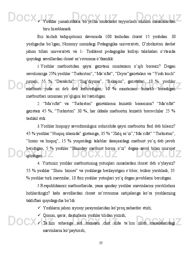 57 Yoshlar   jurnalistikasi   bo’yicha   mutaxasis   tayyorlash   muhim   masalalardan
biru   hisoblanadi.
Biz   kichik   tadqiqotimiz   davomida   100   kishidan   iborat   15   yoshdan   30
yoshgacha   bo’lgan,   Nizomiy   nomidagi   Pedagogika   universiteti,   O’zbekiston   davlat
jahon   tillari   universiteti   va   1-   Toshkent   pedagogika   kolleji   talabalari   o’rtasida
quyidagi savollardan   iborat so’rovnoma o’tkazdik:
1. Yoshlar   matbuotidan   qaysi   gazetani   muntazam   o’qib   borasiz?   Degan
savolimizga 25% yoshlar   “Turkiston”, “Ma’rifat”, “Diyor”gazetalari va “Yosh kuch”
jurnali,   55   %   “Darakchi”,   “Sug’diyona”,   “Bekajon”,   gazetalari,   10   %   yoshlar
matbuoti   juda   oz   deb   deb   keltirishgan,   10   %   muntazam   kuzatib   boradigan
matbuotlari   umuman   yo’qligini ko’rsatishgan.
2. “Ma’rifat”   va   “Turkiston”   gazetalarini   kuzatib   borasizmi?   “Ma’rifat”
gazetasi   45   %,   “Turkiston”   30   %,   har   ikkala   matbuotni   kuzatib   boruvchilar   25   %
tashkil etdi.
3. Yoshlar huquqiy savodxonligini oshirishda qaysi matbuotni faol deb bilasiz?
45 % yoshlar “Huquq olamida” gzetasiga, 35 % “Xalq so’zi”,“Ma`rifat” “Turkiston”,
“Inson   va   huquq”,   15   %   yuqoridagi   talablar   darajasidagi   matbuot   yo’q   deb   javob
berishgan,   5   %   yoshlar   “Shunday   matbuot   bormi   o’zi”   degan   savol   bilan   murojat
qilishgan.
4. Yurtimiz   yoshlar   matbuotining   yutuqlari   nimalardan   iborat   deb   o’ylaysiz?
55   %   yoshlar   “Shou-   biznes”   va   yoshlarga   berilayotgan   e`tibor,   tezkor   yoritiladi,   35
%   yoshlar   turli   mavzular,   10   foiz   yoshlar   yutuqlari   yo’q   degan   javoblarni   berishgan.
5. Respublikamiz   matbuotlarida,   yana  qanday   yoshlar   mavzularini   yoritilishini
hohlardingiz?   kabi   savollardan   iborat   so’rovnoma   natijalariga   ko’ra   yoshlarning
takliflari   quyidagicha   bo’ldi:
 Yoshlarni   jahon   siyosiy   jarayonlaridan   ko’proq   xabardor   etish;
 Qonun,   qaror,   dasturlarni   yoshlar   tilidan   yozish;
 Ta`lim   sohasiga   oid   xususan   chet   elda   ta`lim   olish   masalalaridagi
mavzularni   ko’paytirish;