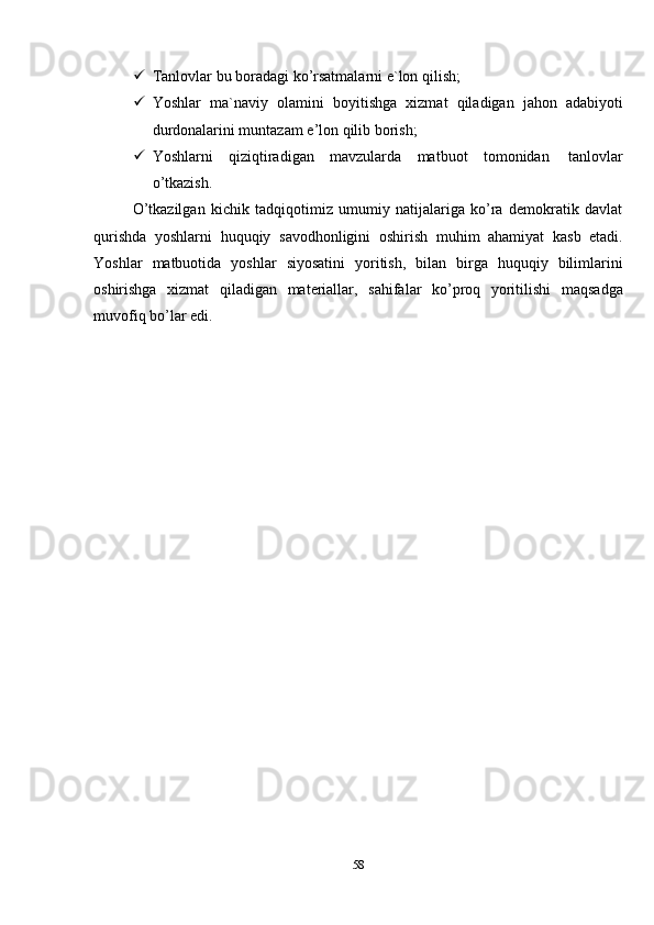 58 Tanlovlar   bu   boradagi   ko’rsatmalarni   e`lon   qilish;
 Yoshlar   ma`naviy   olamini   boyitishga   xizmat   qiladigan   jahon   adabiyoti
durdonalarini muntazam   e’lon qilib   borish;
 Yoshlarni   qiziqtiradigan   mavzularda   matbuot   tomonidan   tanlovlar
o’tkazish.
O’tkazilgan   kichik   tadqiqotimiz   umumiy   natijalariga   ko’ra   demokratik   davlat
qurishda   yoshlarni   huquqiy   savodhonligini   oshirish   muhim   ahamiyat   kasb   etadi.
Yoshlar   matbuotida   yoshlar   siyosatini   yoritish,   bilan   birga   huquqiy   bilimlarini
oshirishga   xizmat   qiladigan   materiallar,   sahifalar   ko’proq   yoritilishi   maqsadga
muvofiq bo’lar edi.
