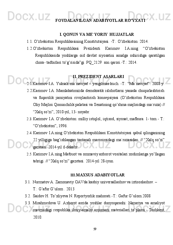59FOYDALANILGAN   ADABIYOTLAR   RO’YXATI
I. QONUN   VA   ME`YORIY   HUJJATLAR
1.1. O’zbekiston   Respublikasining   Konstitutsiyasi.   -T.:   O’zbekiston   2014.
1.2. O’zbekiston   Respublikasi   Prezidenti   Karimov   I.A.ning   “O’zbekiston
Respublikasida   yoshlarga   oid   davlat   siyosatini   amalga   oshirishga   qaratilgan
chora-   tadbirlari   to’g’risida”gi   PQ_2129   son   qarori.-T.: 2014.
II. PREZIDENT   ASARLARI
2.1.Karimov I.A. Yuksak ma`naviyat – yengilmas kuch. -T.: “Ma`naviyat”. 2008 y.
2.2.Karimov   I.A.   Mamlakatimizda   demokratik   islohotlarni   yanada   chuqurlashtirish
va   fuqarolik   jamiyatini   rivojlantirish   konsepsiyasi   (O’zbekiston   Respublikasi
Oliy Majlisi Qonunchilik palatasi va Senatining qo’shma majlisidagi ma`ruza) //
“Xalq so’zi”,   2010-yil,   13-   noyabr.
2.3. Karimov   I.A. O’zbekiston: milliy istiqlol, iqtisod, siyosat, mafkura. 1- tom.- T.:
“O’zbekiston”,   1996.
2.4. Karimov I.A.ning   O’zbekiston Respublikasi Konstitutsiyasi qabul qilinganining
22 yilligiga bag’ishlangan tantanali marosimidagi ma`ruzasidan. // “Xalq so’zi”
gazetasi.   2014-yil   6-dekabr.
2.5. Karimov I.A.ning Matbuot va ommaviy axborot vositalari xodimlariga yo’llagan
tabrigi.   //   “Xalq   so’zi”   gazetasi.   2014-yil   28-iyun.
III. MAXSUS   ADABIYOTLAR
3.1. Nurmatov A. Zamonaviy OAVda kasbiy universallashuv va ixtisoslashuv. –
T.:   G’afur G’ulom   .   2013
3.2. Saidov   H.   To’xliyeva   N.   Reportyorlik   mahorati.-T.:   Gafur   G’ulom.2008
3.3. Mirahmedova   U.   Axborot   asrida   yoshlar   dunyoqarashi:   Nazariya   va   amaliyot
mavzuidagi   respublika   ilmiy-amaliy   anjumani   materiallari   to’plami.-   Toshkent,
2010.