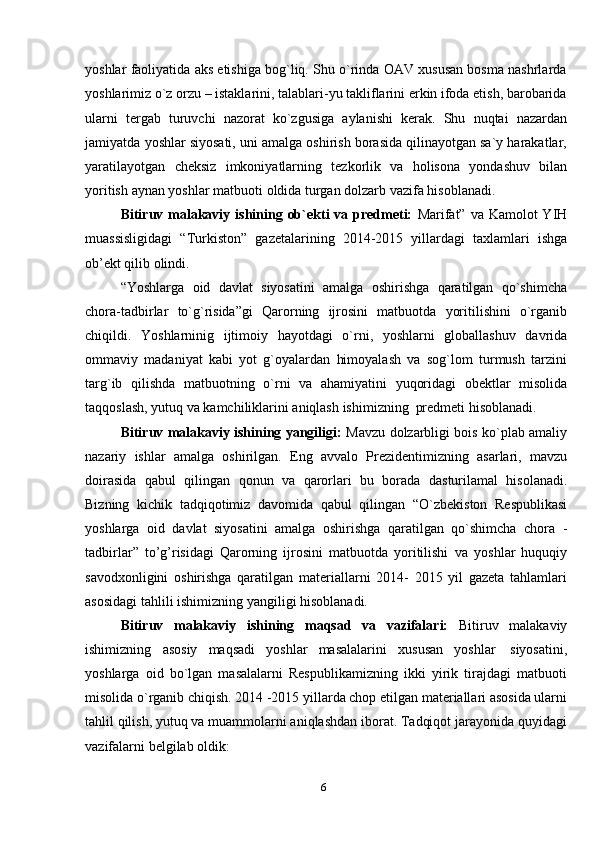 6yoshlar faoliyatida aks etishiga bog`liq. Shu o`rinda OAV xususan bosma nashrlarda
yoshlarimiz o`z orzu – istaklarini, talablari-yu takliflarini erkin ifoda etish, barobarida
ularni   tergab   turuvchi   nazorat   ko`zgusiga   aylanishi   kerak.   Shu   nuqtai   nazardan
jamiyatda   yoshlar siyosati, uni amalga oshirish borasida qilinayotgan sa`y harakatlar,
yaratilayotgan   cheksiz   imkoniyatlarning   tezkorlik   va   holisona   yondashuv   bilan
yoritish   aynan yoshlar matbuoti   oldida   turgan dolzarb vazifa   hisoblanadi.
Bitiruv malakaviy ishining ob`ekti  va predmeti:   Marifat” va Kamolot  YIH
muassisligidagi   “Turkiston”   gazetalarining   2014-2015   yillardagi   taxlamlari   ishga
ob’ekt qilib olindi.
“Yoshlarga   oid   davlat   siyosatini   amalga   oshirishga   qaratilgan   qo`shimcha
chora-tadbirlar   to`g`risida”gi   Qarorning   ijrosini   matbuotda   yoritilishini   o`rganib
chiqildi.   Yoshlarninig   ijtimoiy   hayotdagi   o`rni,   yoshlarni   globallashuv   davrida
ommaviy   madaniyat   kabi   yot   g`oyalardan   himoyalash   va   sog`lom   turmush   tarzini
targ`ib   qilishda   matbuotning   o`rni   va   ahamiyatini   yuqoridagi   obektlar   misolida
taqqoslash,   yutuq   va   kamchiliklarini aniqlash   ishimizning   predmeti   hisoblanadi.
Bitiruv malakaviy ishining yangiligi:   Mavzu dolzarbligi bois ko`plab amaliy
nazariy   ishlar   amalga   oshirilgan.   Eng   avvalo   Prezidentimizning   asarlari,   mavzu
doirasida   qabul   qilingan   qonun   va   qarorlari   bu   borada   dasturilamal   hisolanadi.
Bizning   kichik   tadqiqotimiz   davomida   qabul   qilingan   “O`zbekiston   Respublikasi
yoshlarga   oid   davlat   siyosatini   amalga   oshirishga   qaratilgan   qo`shimcha   chora   -
tadbirlar”   to’g’risidagi   Qarorning   ijrosini   matbuotda   yoritilishi   va   yoshlar   huquqiy
savodxonligini   oshirishga   qaratilgan   materiallarni   2014-   2015   yil   gazeta   tahlamlari
asosidagi   tahlili   ishimizning   yangiligi hisoblanadi.
Bitiruv   malakaviy   ishining   maqsad   va   vazifalari:   Bitiruv   malakaviy
ishimizning   asosiy   maqsadi   yoshlar   masalalarini   xususan   yoshlar   siyosatini,
yoshlarga   oid   bo`lgan   masalalarni   Respublikamizning   ikki   yirik   tirajdagi   matbuoti
misolida o`rganib chiqish. 2014 -2015 yillarda chop etilgan materiallari asosida ularni
tahlil qilish, yutuq va muammolarni aniqlashdan iborat. Tadqiqot jarayonida quyidagi
vazifalarni   belgilab   oldik: 