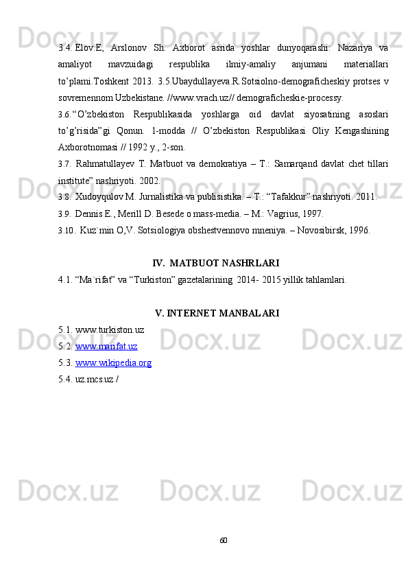 603.4. Elov.E,   Arslonov   Sh.   Axborot   asrida   yoshlar   dunyoqarashi:   Nazariya   va
amaliyot   mavzuidagi   respublika   ilmiy-amaliy   anjumani   materiallari
to’plami.Toshkent   2013.   3.5.Ubaydullayeva.R.Sotsiolno-demograficheskiy   protses   v
sovremennom   Uzbekistane.   // www.vrach.uz//  demograficheskie-processy.
3.6. “O’zbekiston   Respublikasida   yoshlarga   oid   davlat   siyosatining   asoslari
to’g’risida”gi   Qonun.   1-modda   //   O’zbekiston   Respublikasi   Oliy   Kengashining
Axborotnomasi //   1992   y.,   2-son.
3.7. Rahmatullayev   T.   Matbuot   va   demokratiya   –   T.:   Samarqand   davlat   chet   tillari
institute”   nashriyoti.   2002.
3.8. Xudoyqulov   M.   Jurnalistika   va   publisistika.   –   T.:   “Tafakkur”   nashriyoti.   2011.
3.9. Dennis   E.,   Merill   D.   Besede   o   mass-media.   –   M.:   Vagrius,   1997.
3.10. Kuz`min   O,V.   Sotsiologiya   obshestvennovo   mneniya.   –   Novosibirsk,   1996.
IV. MATBUOT   NASHRLARI
4.1.   “Ma`rifat”   va   “Turkiston”   gazetalarining   2014-   2015   yillik   tahlamlari.
V. INTERNET   MANBALARI
5.1. www.turkiston.uz
5.2. www.marifat.uz   
5.3. www.wikipedia.org   
5.4. uz.mcs.uz   /
