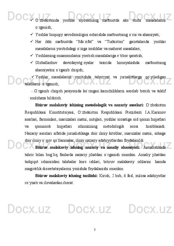 7 O`zbekistonda   yoshlar   siyosatining   matbuotda   aks   etishi   masalalarini
o`rganish;
 Yoshlar   huquqiy   savodxonligini   oshirishda   matbuotning   o`rni   va   ahamiyati;
 Har   ikki   matbuotda   “Ma`rifat”   va   “Turkiston”   gazetalarida   yoshlar
masalalarini yoritishdagi   o`ziga   xosliklar   va   mahorat masalalari;
 Yoshlarning   muammolarini   yoritish   masalalariga   e`tibor   qaratish;
 Globallashuv   davridayotg`oyalar   tasirida   himoyalashda   matbuotning
ahamiyatini   o`rganib   chiqish;
 Yoshlar   masalalarini   yoritishda   tahririyat   va   jurnalistlarga   qo`yiladigan
talablarni   o`rganish;
-   O`rganib   chiqish   jarayonida   ko`ringan   kamchiliklarni   asoslab   berish   va   taklif
mulohaza   bildirish.
Bitiruv   malakaviy   ishining   metodologik   va   nazariy   asoslari:   O`zbekiston
Respublikasi   Konstitutsiyasi,   O`zbekiston   Respublikasi   Prezidenti   I.A.Karimov
asarlari, farmonlari, maruzalari matni, nutqlari, yoshlar siosatiga oid qonun hujjatlari
va         qonunosti         hujjatlari         ishimizning         metodologik         asosi           hisoblanadi.
Nazariy   asoslari   sifatida   jurnalistikaga   doir   ilmiy   kitoblar,   maruzalar   matni,   sohaga
doir   ilmiy   o`quv   qo`llanmalar,   ilmiy   nazariy   adabiyotlardan   foydalanildi.
Bitiruv   malakaviy   ishning   nazariy   va   amaliy   ahamiyati:   Jurnalistikada
tahrir   bilan   bog`liq   fanlarda   nazariy   jihatdan   o`rganish   mumkin.   Amaliy   jihatdan
tadqiqot   ishimizdan   talabalar   kurs   ishlari,   bitiruv   malakaviy   ishlarini   hamda
magistrlik dissertatsiyalarini   yozishda   foydalanishi mumkin.
Bitiruv malakaviy ishning tuzilishi:   Kirish, 2 bob, 6 fasl, xulosa adabiyotlar
ro`yxati va   ilovalardan   iborat.