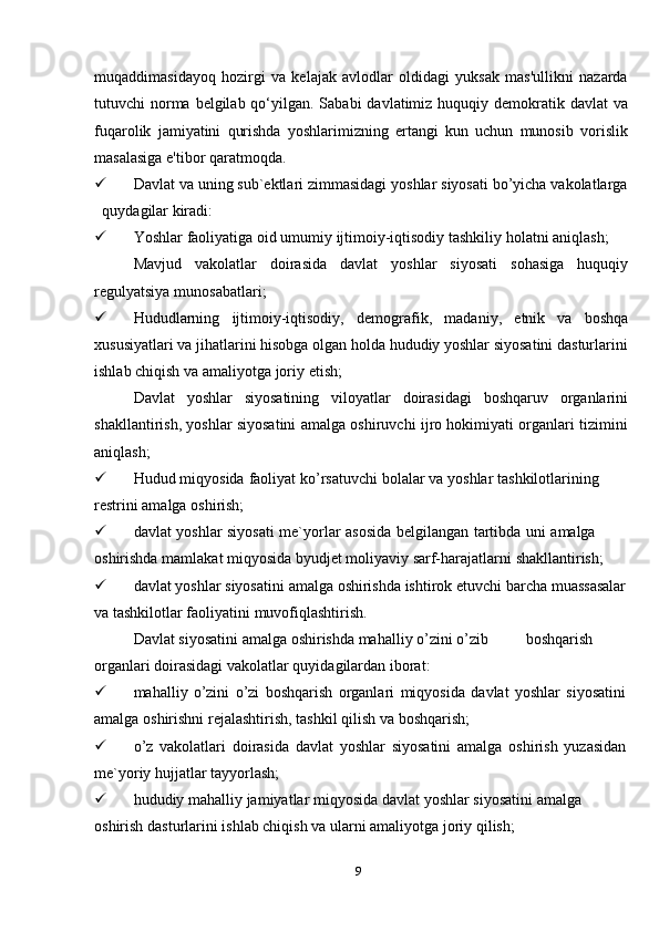 9muqaddimasidayoq   hozirgi   va   kelajak   avlodlar   oldidagi   yuksak   mas'ullikni   nazarda
tutuvchi  norma belgilab qo‘yilgan. Sababi  davlatimiz huquqiy demokratik davlat  va
fuqarolik   jamiyatini   qurishda   yoshlarimizning   ertangi   kun   uchun   munosib   vorislik
masalasiga   e'tibor qaratmoqda.
 Davlat va uning sub`ektlari zimmasidagi yoshlar siyosati bo’yicha vakolatlarga
quydagilar   kiradi:
 Yoshlar   faoliyatiga   oid   umumiy   ijtimoiy-iqtisodiy   tashkiliy   holatni   aniqlash;
Mavjud   vakolatlar   doirasida   davlat   yoshlar   siyosati   sohasiga   huquqiy
regulyatsiya   munosabatlari;
 Hududlarning   ijtimoiy-iqtisodiy,   demografik,   madaniy,   etnik   va   boshqa
xususiyatlari va jihatlarini hisobga olgan holda hududiy yoshlar siyosatini dasturlarini
ishlab chiqish   va   amaliyotga   joriy   etish;
Davlat   yoshlar   siyosatining   viloyatlar   doirasidagi   boshqaruv   organlarini
shakllantirish, yoshlar siyosatini amalga oshiruvchi ijro hokimiyati organlari tizimini
aniqlash;
 Hudud   miqyosida   faoliyat   ko’rsatuvchi   bolalar   va   yoshlar   tashkilotlarining  
restrini amalga oshirish;
 davlat   yoshlar   siyosati   me`yorlar   asosida   belgilangan   tartibda   uni   amalga  
oshirishda   mamlakat   miqyosida   byudjet   moliyaviy   sarf-harajatlarni   shakllantirish;
 davlat   yoshlar   siyosatini   amalga   oshirishda   ishtirok   etuvchi   barcha   muassasalar
va   tashkilotlar faoliyatini   muvofiqlashtirish.
Davlat   siyosatini   amalga   oshirishda   mahalliy   o’zini   o’zib boshqarish
organlari doirasidagi   vakolatlar quyidagilardan   iborat:
 mahalliy   o’zini   o’zi   boshqarish   organlari   miqyosida   davlat   yoshlar   siyosatini
amalga   oshirishni rejalashtirish,   tashkil   qilish va   boshqarish;
 o’z   vakolatlari   doirasida   davlat   yoshlar   siyosatini   amalga   oshirish   yuzasidan
me`yoriy   hujjatlar   tayyorlash;
 hududiy   mahalliy   jamiyatlar   miqyosida   davlat   yoshlar   siyosatini   amalga  
oshirish   dasturlarini   ishlab chiqish   va   ularni amaliyotga joriy   qilish;