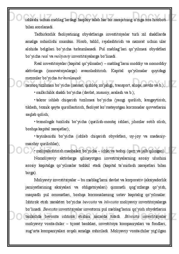 ishlashi uchun mablag‘lardagi haqikiy talab har bir xarajatning o‘ziga xos hisoboti
bilan asoslanadi. 
Tadbirkorlik   faoliyatining   obyektlariga   investitsiyalar   turli   xil   shakllarda
amalga   oshirilishi   mumkin.   Hisob,   tahlil,   rejalashtirish   va   nazorat   uchun   ular
alohida   belgilari   bo‘yicha   turkumlanadi.   Pul   mablag‘lari   qo‘yilmasi   obyektlari
bo‘yicha  real  va  moliyaviy  investitsiyalarga bo‘linadi.
Real investitsiyalar (kapital qo‘yilmalar)  –  mablag‘larni moddiy va nomoddiy
aktivlarga   (innovatsiyalarga)   avanslashtirish.   Kapital   qo‘yilmalar   quyidagi
mezonlar bo‘yicha  turkumlanadi :
tarmoq tuzilmasi bo‘yicha (sanoat, qishloq xo‘jaligi, transport, aloqa, savdo va b.);
• mulkchilik shakli bo‘yicha (davlat, xususiy, aralash va b.) ;
• takror   ishlab   chiqarish   tuzilmasi   bo‘yicha   (yangi   qurilish,   kengaytirish,
tiklash, texnik qayta qurollantirish, faoliyat ko‘rsatayotgan korxonalar quvvatlarini
saqlab qolish ;
• texnologik   tuzilishi   bo‘yicha   (qurilish-montaj   ishlari,   jihozlar   sotib   olish,
boshqa kapital xarajatlar) ;
• tayinlanishi   bo‘yicha   (ishlab   chiqarish   obyektlari,   uy-joy   va   madaniy-
maishiy qurilishlar) ;
• moliyalashtirish manbalari bo‘yicha – ichki va tashqi (qarz va jalb qilingan) .
Nomoliyaviy   aktivlarga   qilinayotgan   investitsiyalarning   asosiy   ulushini
asosiy   kapitalga   qo‘yilmalar   tashkil   etadi   (kapital   ta’mirlash   xarajatlari   bilan
birga). 
Moliyaviy investitsiyalar  –  bu mablag‘larni davlat va korporativ (aksiyadorlik
jamiyatlarining   aksiyalari   va   obligatsiyalari)   qimmatli   qog‘ozlarga   qo‘yish,
maqsadli   pul   omonatlari,   boshqa   korxonalarning   ustav   kapitalig   qo‘yilmalar.
Ishtirok   etish   xarakteri   bo‘yicha   bevosita   va   bilvosita   moliyaviy   investitsiyalarga
bo‘linadi.  Bevosita  investitsiyalar investorni pul mablag‘larini qo‘yish obyektlarini
tanlashda   bevosita   ishtirok   etishini   nazarda   tutadi.   Bilvosita   investitsiyalar
moliyaviy   vositachilar   –   tijorat   banklari,   investitsiya   kompaniyalari   va   fondlari,
sug‘urta   kompaniyalari   orqali   amalga   oshiriladi.   Moliyaviy   vositachilar   yig‘ilgan 