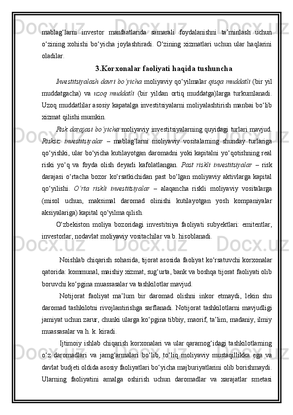 mablag‘larni   investor   manfaatlarida   samarali   foydalanishni   ta’minlash   uchun
o‘zining   xohishi   bo‘yicha   joylashtiradi.   O‘zining   xizmatlari   uchun   ular   haqlarini
oladilar. 
3. Korxonalar faoliyati  haqida tushuncha
Investitsiyalash davri bo‘yicha   moliyaviy qo‘yilmalar   qisqa muddatli   (bir yil
muddatgacha)   va   uzoq   muddatli   (bir   yildan   ortiq   muddatga)larga   turkumlanadi.
Uzoq muddatlilar asosiy kapatalga investitsiyalarni moliyalashtirish manbai bo‘lib
xizmat qilishi mumkin. 
Risk darajasi bo‘yicha   moliyaviy investitsiyalarning quyidagi turlari mavjud.
Risksiz   investitsiyalar   –   mablag‘larni   moliyaviy   vositalarning   shunday   turlariga
qo‘yishki, ular bo‘yicha kutilayotgan daromadni yoki kapitalni yo‘qotishning real
riski   yo‘q   va   foyda   olish   deyarli   kafolatlangan.   Past   riskli   investitsiyalar   –   risk
darajasi   o‘rtacha   bozor   ko‘rsatkichidan   past   bo‘lgan   moliyaviy   aktivlarga   kapital
qo‘yilishi.   O‘rta   riskli   investitsiyalar   –   alaqancha   riskli   moliyaviy   vositalarga
(misol   uchun,   maksimal   daromad   olinishi   kutilayotgan   yosh   kompaniyalar
aksiyalariga) kapital qo‘yilma qilish.
O‘zbekiston   moliya   bozoridagi   investitsiya   faoliyati   subyektlari:   emitentlar,
investorlar, nodavlat moliyaviy vositachilar va b. hisoblanadi. 
Noishlab chiqarish sohasida, tijorat asosida faoliyat ko‘rsatuvchi korxonalar
qatorida: kommunal, maishiy xizmat, sug‘urta, bank va boshqa tijorat faoliyati olib
boruvchi ko‘pgina muassasalar va tashkilotlar mavjud. 
Notijorat   faoliyat   ma’lum   bir   daromad   olishni   inkor   etmaydi,   lekin   shu
daromad   tashkilotni   rivojlantirishga   sarflanadi.  Notijorat   tashkilotlarni   mavjudligi
jamiyat uchun zarur, chunki ularga ko‘pgina tibbiy, maorif, ta’lim, madaniy, ilmiy
muassasalar va h. k. kiradi. 
Ijtimoiy ishlab chiqarish korxonalari va ular qaramog‘idagi tashkilotlarning
o‘z   daromadlari   va   jamg‘armalari   bo‘lib,   to‘liq   moliyaviy   mustaqillikka   ega   va
davlat budjeti oldida asosiy faoliyatlari bo‘yicha majburiyatlarini olib borishmaydi.
Ularning   faoliyatini   amalga   oshirish   uchun   daromadlar   va   xarajatlar   smetasi 