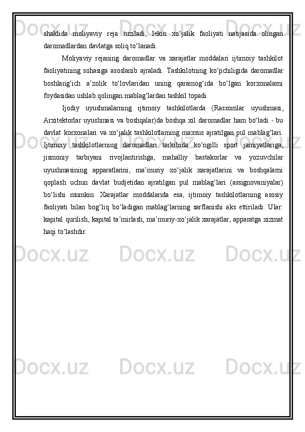 shaklida   moliyaviy   reja   tuziladi ,   l ekin   xo‘jalik   faoliyati   natijasida   olingan
daromadlardan davlatga soliq to‘lanadi. 
Moliyaviy   rejaning   daromadlar   va   xarajatlar   moddalari   ijtimoiy   tashkilot
faoliyatining   sohasiga   asoslanib   ajraladi.   Tashkilotning   ko‘pchiligida   daromadlar
boshlang‘ich   a’zolik   to‘lovlaridan   uning   qaramog‘ida   bo‘lgan   korxonalarni
foydasidan ushlab qolingan mablag‘lardan tashkil topadi. 
Ijodiy   uyushmalarning   ijtimoiy   tashkilotlarda   (Rassomlar   uyushmasi ,
Arxitektorlar   uyushmasi   va boshqalar)da boshqa xil daromadlar ham  bo‘ladi  - bu
davlat   korxonalari   va   xo‘jalik   tashkilotlarning   maxsus   ajratilgan   pul   mablag‘lari.
Ijtimoiy   tashkilotlarning   daromadlari   tarkibida   ko‘ngilli   sport   jamiyatlariga,
jismoniy   tarbiyani   rivojlantirishga,   mahalliy   bastakorlar   va   yozuvchilar
uyushmasining   apparatlarini,   ma’muriy   xo‘jalik   xarajatlarini   va   boshqalarni
qoplash   uchun   davlat   budjetidan   ajratilgan   pul   mablag‘lari   (assignovaniyalar)
bo‘lishi   mumkin.   Xarajatlar   moddalarida   esa,   ijtimoiy   tashkilotlarning   asosiy
faoliyati   bilan   bog‘liq   bo‘ladigan   mablag‘larning   sarflanishi   aks   ettiriladi.   Ular:
kapital qurilish, kapital ta’mirlash, ma’muriy-xo‘jalik xarajatlar, apparatga xizmat
haqi to‘lashdir.  