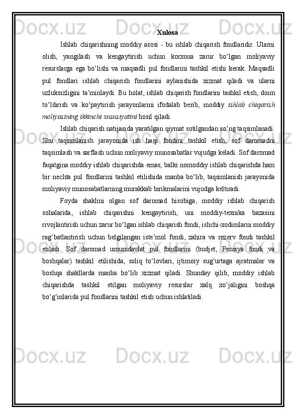 Xulosa
Ishlab   chiqarishning   moddiy   asosi   -   bu   ishlab   chiqarish   fondlaridir.   Ularni
olish,   yangilash   va   kengaytirish   uchun   korxona   zarur   bo‘lgan   moliyaviy
resurslarga   ega   bo‘lishi   va   maqsadli   pul   fondlarini   tashkil   etishi   kerak.   Maqsadli
pul   fondlari   ishlab   chiqarish   fondlarini   aylanishida   xizmat   qiladi   va   ularni
uzluksizligini ta’minlaydi. Bu holat, ishlab chiqarish fondlarini tashkil etish, doim
to‘ldirish   va   ko‘paytirish   jarayonlarini   ifodalab   berib,   moddiy   ishlab   chiqarish
moliyasining ikkinchi xususiyatini  hosil qiladi. 
Ishlab chiqarish natijasida yaratilgan qiymat sotilgandan so‘ng taqsimlanadi.
Shu   taqsimlanish   jarayonida   ish   haqi   fondini   tashkil   etish,   sof   daromadni
taqsimlash va sarflash uchun moliyaviy munosabatlar vujudga keladi. Sof daromad
faqatgina moddiy ishlab chiqarishda emas, balki nomoddiy ishlab chiqarishda ham
bir   nechta   pul   fondlarini   tashkil   etilishida   manba   bo‘lib,   taqsimlanish   jarayonida
moliyaviy munosabatlarning murakkab birikmalarini vujudga keltiradi. 
Foyda   shaklini   olgan   sof   daromad   hisobiga,   moddiy   ishlab   chiqarish
sohalarida,   ishlab   chiqarishni   kengaytirish,   uni   moddiy-texnika   bazasini
rivojlantirish uchun zarur bo‘lgan ishlab chiqarish fondi, ishchi-xodimlarni moddiy
rag‘batlantirish   uchun   belgilangan   iste’mol   fondi,   zahira   va   rezerv   fondi   tashkil
etiladi.   Sof   daromad   umumdavlat   pul   fondlarini   (budjet,   Pensiya   fondi   va
boshqalar)   tashkil   etilishida,   soliq   to‘lovlari,   ijtimoiy   sug‘urtaga   ajratmalar   va
boshqa   shakllarda   manba   bo‘lib   xizmat   qiladi.   Shunday   qilib,   moddiy   ishlab
chiqarishda   tashkil   etilgan   moliyaviy   resurslar   xalq   xo‘jaligini   boshqa
bo‘g‘inlarida pul fondlarini tashkil etish uchun ishlatiladi. 