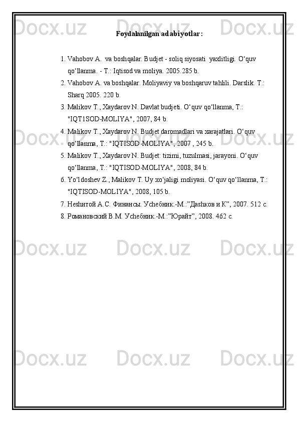 Foydalanilgan  adabiyotlar :
1. Va h obo v  A.  va bosh q alar. Budjet   - soli q  siyosati  yaxlitligi.  O‘q uv 
qo‘ llanma. - T.: I q tisod va moliya.  2005.285 b.
2. Va h ob o v A. va bosh q alar .  Moliyaviy va bosh q aruv ta h lili.  Darslik. T.: 
Shar q  2005. 220 b.
3. Mali k ov T., Xaydarov N. Davlat budjeti . O‘q uv  qo‘ llanma, T . : 
"IQT1SOD-MOLIYA", 2007, 84 b.
4. M alikov T., Xaydarov N. Budjet daromadlari va xarajatlari . O‘q uv 
qo‘ lla n ma, T . : "IQTISOD-MOLIYA", 2007 , 245 b.
5. M aliko v T., Xaydarov N. Budjet: tizimi, tuzulmasi, jarayoni . O‘q uv 
qo‘ llanma, T .:  "IQTISOD-MOLIYA", 2008, 84 b.
6. Yo‘l dosh e v  Z ., Malikov T. Uy x o‘ jaligi moliyasi.  O‘q uv  qo‘ llanma, T .: 
"IQTISOD-MOLIYA", 2008, 105 b.
7. Неshитой А.С. Финансы. Уchебник.-М.:”Даshков и К”, 2007. 512 с.
8. Романовский В.М. Уchебник.-М.:”Юрайт”, 2008. 462 с. 