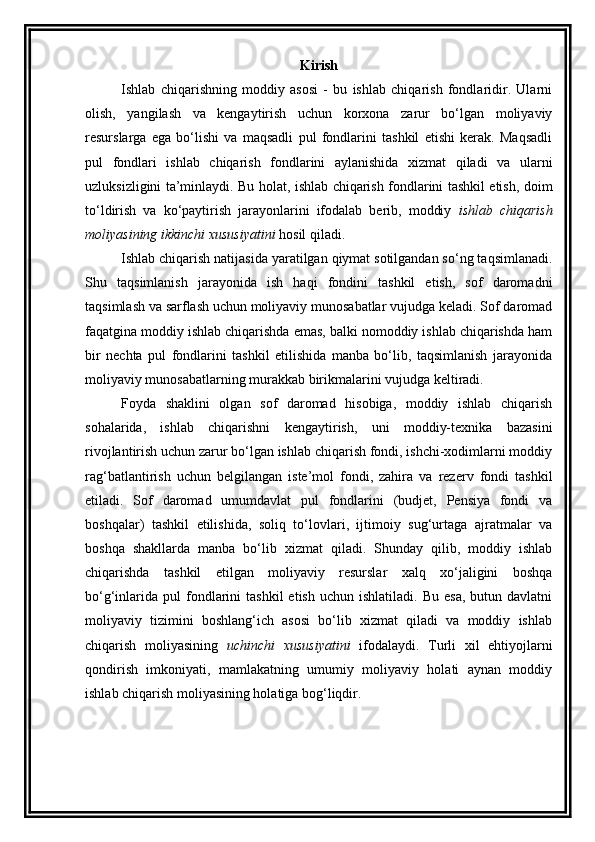 Kirish
Ishlab   chiqarishning   moddiy   asosi   -   bu   ishlab   chiqarish   fondlaridir.   Ularni
olish,   yangilash   va   kengaytirish   uchun   korxona   zarur   bo‘lgan   moliyaviy
resurslarga   ega   bo‘lishi   va   maqsadli   pul   fondlarini   tashkil   etishi   kerak.   Maqsadli
pul   fondlari   ishlab   chiqarish   fondlarini   aylanishida   xizmat   qiladi   va   ularni
uzluksizligini ta’minlaydi. Bu holat, ishlab chiqarish fondlarini tashkil etish, doim
to‘ldirish   va   ko‘paytirish   jarayonlarini   ifodalab   berib,   moddiy   ishlab   chiqarish
moliyasining ikkinchi xususiyatini  hosil qiladi. 
Ishlab chiqarish natijasida yaratilgan qiymat sotilgandan so‘ng taqsimlanadi.
Shu   taqsimlanish   jarayonida   ish   haqi   fondini   tashkil   etish,   sof   daromadni
taqsimlash va sarflash uchun moliyaviy munosabatlar vujudga keladi. Sof daromad
faqatgina moddiy ishlab chiqarishda emas, balki nomoddiy ishlab chiqarishda ham
bir   nechta   pul   fondlarini   tashkil   etilishida   manba   bo‘lib,   taqsimlanish   jarayonida
moliyaviy munosabatlarning murakkab birikmalarini vujudga keltiradi. 
Foyda   shaklini   olgan   sof   daromad   hisobiga,   moddiy   ishlab   chiqarish
sohalarida,   ishlab   chiqarishni   kengaytirish,   uni   moddiy-texnika   bazasini
rivojlantirish uchun zarur bo‘lgan ishlab chiqarish fondi, ishchi-xodimlarni moddiy
rag‘batlantirish   uchun   belgilangan   iste’mol   fondi,   zahira   va   rezerv   fondi   tashkil
etiladi.   Sof   daromad   umumdavlat   pul   fondlarini   (budjet,   Pensiya   fondi   va
boshqalar)   tashkil   etilishida,   soliq   to‘lovlari,   ijtimoiy   sug‘urtaga   ajratmalar   va
boshqa   shakllarda   manba   bo‘lib   xizmat   qiladi.   Shunday   qilib,   moddiy   ishlab
chiqarishda   tashkil   etilgan   moliyaviy   resurslar   xalq   xo‘jaligini   boshqa
bo‘g‘inlarida   pul   fondlarini   tashkil  etish   uchun  ishlatiladi.  Bu  esa,  butun  davlatni
moliyaviy   tizimini   boshlang‘ich   asosi   bo‘lib   xizmat   qiladi   va   moddiy   ishlab
chiqarish   moliyasining   uchinchi   xususiyatini   ifodalaydi.   Turli   xil   ehtiyojlarni
qondirish   imkoniyati,   mamlakatning   umumiy   moliyaviy   holati   aynan   moddiy
ishlab chiqarish moliyasining holatiga bog‘liqdir.  