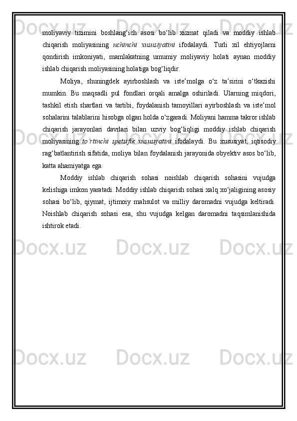 moliyaviy   tizimini   boshlang‘ich   asosi   bo‘lib   xizmat   qiladi   va   moddiy   ishlab
chiqarish   moliyasining   uchinchi   xususiyatini   ifodalaydi.   Turli   xil   ehtiyojlarni
qondirish   imkoniyati,   mamlakatning   umumiy   moliyaviy   holati   aynan   moddiy
ishlab chiqarish moliyasining holatiga bog‘liqdir. 
Moliya,   shuningdek   ayirboshlash   va   iste’molga   o‘z   ta’sirini   o‘tkazishi
mumkin.   Bu   maqsadli   pul   fondlari   orqali   amalga   oshiriladi.   Ularning   miqdori,
tashkil   etish   shartlari   va   tartibi,   foydalanish   tamoyillari   ayirboshlash   va   iste’mol
sohalarini talablarini hisobga olgan holda o‘zgaradi. Moliyani hamma takror ishlab
chiqarish   jarayonlari   davrlari   bilan   uzviy   bog‘liqligi   moddiy   ishlab   chiqarish
moliyasining   to‘rtinchi   spetsifik   xususiyatini   ifodalaydi.   Bu   xususiyat,   iqtisodiy
rag‘batlantirish sifatida, moliya bilan foydalanish jarayonida obyektiv asos bo‘lib,
katta ahamiyatga ega. 
Moddiy   ishlab   chiqarish   sohasi   noishlab   chiqarish   sohasini   vujudga
kelishiga imkon yaratadi. Moddiy ishlab chiqarish sohasi xalq xo‘jaligining asosiy
sohasi   bo‘lib,   qiymat,   ijtimoiy   mahsulot   va   milliy   daromadni   vujudga   keltiradi.
Noishlab   chiqarish   sohasi   esa,   shu   vujudga   kelgan   daromadni   taqsimlanishida
ishtirok etadi.  