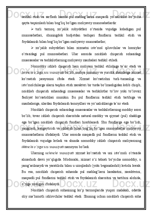 tashkil   etish   va   sarflash   hamda   pul   mablag‘larini   maqsadli   yo‘nalishlar   bo‘yicha
qayta taqsimlash bilan bog‘liq bo‘lgan moliyaviy munosabatlardir. 
 turli   tarmoq   xo‘jalik   subyektlari   o‘rtasida   vujudga   keladigan   pul
munosabatlari,   shuningdek   budjetdan   tashqari   fondlarni   tashkil   etish   va
foydalanish bilan bog‘liq bo‘lgan moliyaviy munosabatlar;
 xo‘jalik   subyektlari   bilan   xizmatni   iste’mol   qiluvchilar   va   homiylar
o‘rtasidagi   pul   munosabatlari.   Ular   asosida   noishlab   chiqarish   sohasidagi
muassasalar va tashkilotlarning moliyaviy manbalari tashkil etiladi. 
Nomoddiy   ishlab   chiqarish   ham   moliyani   tashkil   etilishiga   ta’sir   etadi   va
birinchi o‘ziga xos xususiyati  bo‘lib, moliya jismoniy va yuridik shaxslarga xizmat
ko‘rsatish   jarayonini   ifoda   etadi.   Xizmat   ko‘rsatishni   turli-tumanligi   va
iste’molchilarga ularni taqdim etish xarakteri bir turda bo‘lmasligidan kelib chiqib,
noishlab   chiqarish   sohasidagi   muassasalar   va   tashkilotlar   to‘lov   yoki   to‘lovsiz
faoliyat   ko‘rsatishlari   mumkin.   Bu   pul   fondlarini   tashkil   etish   tartibiga   va
manbalariga, ulardan foydalanish tamoyillari va yo‘nalishlariga ta’sir etadi. 
Noishlab chiqarish sohasidagi muassasalar va tashkilotlarning moddiy asosi
bo‘lib,   tovar   ishlab   chiqarish   sharoitida   natural-moddiy   va   qiymat   (pul)   shakliga
ega   bo‘lgan   noishlab   chiqarish   fondlari   hisoblanadi.   Shu   fondlarga   ega   bo‘lish,
yangilash, kengaytirish va ishlatish bilan bog‘liq bo‘lgan munosabatlar  moliyaviy
munosabatlarni   ifodalaydi.   Ular   asosida   maqsadli   pul   fondlarini   tashkil   etish   va
foydalanish   vujudga   keladi   va   shunda   nomoddiy   ishlab   chiqarish   moliyasining
ikkinchi o‘ziga xos xususiyati  namoyon bo‘ladi. 
Ularning   uchinchi   xususiyati   xizmat   ko‘rsatish   va   uni   iste’moli   o‘rtasida
almashish   davri   yo‘qligida.   Modomiki,   xizmat   o‘z   tabiati   bo‘yicha   nomoddiy,   u
jamg‘arilmaydi va yaratilishi bilan u uzoqlashib (yoki begonalashib) ketishi kerak.
Bu   esa,   noishlab   chiqarish   sohasida   pul   mablag‘larni   harakatini,   xarakterini,
maqsadli pul fondlarini tashkil etish va foydalanish sharoitini va tartibini alohida,
o‘ziga xosligini ifodalaydi. 
Noishlab   chiqarish   sohasining   ko‘p   tarmoqlarida   yuqori   malakali,   odatda
oliy ma’lumotli  ishlovchilar  tashkil  etadi.  Shuning uchun noishlab  chiqarish soha 