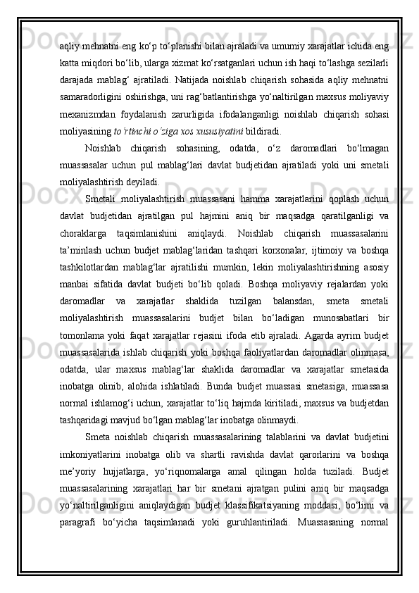 aqliy mehnatni eng ko‘p to‘planishi bilan ajraladi va umumiy xarajatlar ichida eng
katta miqdori bo‘lib, ularga xizmat ko‘rsatganlari uchun ish haqi to‘lashga sezilarli
darajada   mablag‘   ajratiladi.   Natijada   noishlab   chiqarish   sohasida   aqliy   mehnatni
samaradorligini oshirishga, uni rag‘batlantirishga yo‘naltirilgan maxsus moliyaviy
mexanizmdan   foydalanish   zarurligida   ifodalanganligi   noishlab   chiqarish   sohasi
moliyasining  to‘rtinchi o‘ziga xos xususiyatini  bildiradi. 
Noishlab   chiqarish   sohasining,   odatda,   o‘z   daromadlari   bo‘lmagan
muassasalar   uchun   pul   mablag‘lari   davlat   budjetidan   ajratiladi   yoki   uni   smetali
moliyalashtirish deyiladi. 
Smetali   moliyalashtirish   muassasani   hamma   xarajatlarini   qoplash   uchun
davlat   budjetidan   ajratilgan   pul   hajmini   aniq   bir   maqsadga   qaratilganligi   va
choraklarga   taqsimlanishini   aniqlaydi.   Noishlab   chiqarish   muassasalarini
ta’minlash   uchun   budjet   mablag‘laridan   tashqari   korxonalar,   ijtimoiy   va   boshqa
tashkilotlardan   mablag‘lar   ajratilishi   mumkin,   lekin   moliyalashtirishning   asosiy
manbai   sifatida   davlat   budjeti   bo‘lib   qoladi.   Boshqa   moliyaviy   rejalardan   yoki
daromadlar   va   xarajatlar   shaklida   tuzilgan   balansdan,   smeta   smetali
moliyalashtirish   muassasalarini   budjet   bilan   bo‘ladigan   munosabatlari   bir
tomonlama   yoki   faqat   xarajatlar   rejasini   ifoda   etib   ajraladi.   Agarda   ayrim   budjet
muassasalarida   ishlab   chiqarish   yoki   boshqa   faoliyatlardan   daromadlar   olinmasa,
odatda,   ular   maxsus   mablag‘lar   shaklida   daromadlar   va   xarajatlar   smetasida
inobatga   olinib,   alohida   ishlatiladi.   Bunda   budjet   muassasi   smetasiga,   muassasa
normal  ishlamog‘i uchun, xarajatlar to‘liq hajmda kiritiladi, maxsus  va budjetdan
tashqaridagi mavjud bo‘lgan mablag‘lar inobatga olinmaydi. 
Smeta   noishlab   chiqarish   muassasalarining   talablarini   va   davlat   budjetini
imkoniyatlarini   inobatga   olib   va   shartli   ravishda   davlat   qarorlarini   va   boshqa
me’yoriy   hujjatlarga,   yo‘riqnomalarga   amal   qilingan   holda   tuziladi.   Budjet
muassasalarining   xarajatlari   har   bir   smetani   ajratgan   pulini   aniq   bir   maqsadga
yo‘naltirilganligini   aniqlaydigan   budjet   klassifikatsiyaning   moddasi,   bo‘limi   va
paragrafi   bo‘yicha   taqsimlanadi   yoki   guruhlantiriladi.   Muassasaning   normal 