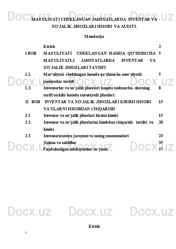 MAS‘ULIYATI CHEKLANGAN JAMIYATLARDA  INVENTAR VA
XO‘JALIK JIHOZLARI HISOBI  VA AUDITI.
Mundarija
Kirish 2
I BOB MAS‘ULIYATI     CHEKLANGAN   HAMDA   QO‘SHIMCHA
MAS‘ULIYATLI   JAMIYATLARDA   INVENTAR   VA
XO‘JALIK JIHOZLARI TAVSIFI 5
1.1. Mas‘uliyati  cheklangan hamda qo‘shimcha mas‘ulyatli 
jamiyatlar tavsifi 5
1.2. Inventarlar va xo‘jalik jihozlari haqida tushuncha, ularning 
tarifi tarkibi hamda xususiyatli jihatlari 8
II   BOB  INVENTAR VA XO‘JALIK JIHOZLARI KIRIMI HISOBI 
VA ULARNI HISOBDAN CHIQARISH 15
2.1 Inventar va xo‘jalik jihozlari kirimi hisobi 15
2.2. Inventar va xo‘jalik jihozlarini hisobdan chiqarish   tartibi    va 
hisobi 20
2.3 Inventarizatsiya jarayoni va uning muammolari 23
Xulosa va takliflar 35
Foydalanilgan adabiyaotlar ro‘yxati 37
Kirish
1 