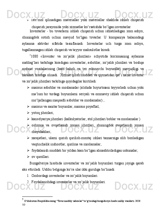  iste‘mol   qilinadigan   materiallar   yoki   materiallar   shaklida   ishlab   chiqarish
chiqarish jarayonida yoki xizmatlar ko‘rsatishda bo‘lgan inventarlar
Inventarlar   -   bu   tovarlarni   ishlab   chiqarish   uchun   ishlatiladigan   xom   ashyo,
shuningdek   sotish   uchun   mavjud   bo‘lgan   tovarlar.   U   kompaniya   balansidagi
aylanma   aktivlar   sifatida   tasniflanadi.   Inventarlar   uch   turga   xom   ashyo,
tugallanmagan ishlab chiqarish va tayyor mahsulotlar kiradi.  
5
1080   «Inventar   va   xo‘jalik   jihozlari»   schyotida   korxonaning   aylanma
mablag‘lari   tarkibiga   kiradigan   inventarlar,   asboblar,   xo‘jalik   jihozlari   va   boshqa
mehnat   vositalarining   (kam   baholi   va   tez   eskiruvchi   buyumlar)   mavjudligi   va
harakati hisobga olinadi.  Xizmat qilish muddati va qiymatidan qat’i nazar inventar
va xo‘jalik jihozlari tarkibiga quyidagilar kiritiladi:
 maxsus asboblar va moslamalar (alohida buyurtmani tayyorlash uchun yoki
ma‘lum bir turdagi buyumlarni seriyali va ommaviy ishlab chiqarish uchun
mo‘ljallangan maqsadli asboblar va moslamalar) ; 
 maxsus va sanitar buyumlar, maxsus poyafzal;
 yotoq jihozlari;
 kanselyariya jihozlari (kalkulyatorlar, stol jihozlari boblar va moslamalar )
 oshxona   va   ovqatlanish   xonasi   jihozlari,   shuningdek   ovqatlanish   xonasi
choyshablari;
 xarajatlari,   ularni   qurish   qurilish-montaj   ishlari   tannarxiga   olib   boriladigan
vaqtinchalik inshootlar, qurilma va moslamalar;
 foydalanish muddati bir yildan kam bo‘lgan almashtiriladigan uskunalar;
 ov qurollari.
Buxgalteriya   hisobida   inventarlar   va   xo‘jalik   buyumlari   turgan   joyiga   qarab
aks ettiriladi. Ushbu belgisiga ko‘ra ular ikki guruhga bo‘linadi:
1. Ombordagi inventarlar va xo‘jalik buyumlari.
2. Foydalanishdagi inventarlar va xo‘jalik buyumlari. 
5
 O‘zbekiston Reapublikasining  “Tovar moddiy zahiralar” to‘g‘risidagi buxgalteriya hisobi milliy standarti. 2020
10 