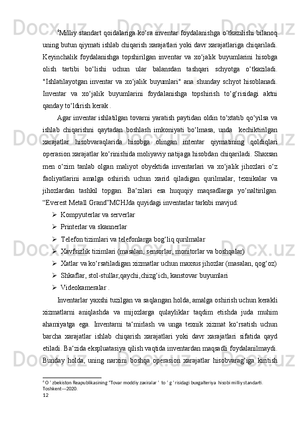 6
Milliy standart  qoidalariga ko‘ra inventar  foydalanishga  o‘tkazilishi  bilanoq
uning butun qiymati ishlab chiqarish xarajatlari yoki davr xarajatlariga chiqariladi.
Keyinchalik   foydalanishga   topshirilgan   inventar   va   xo‘jalik   buyumlarini   hisobga
olish   tartibi   bo‘lishi   uchun   ular   balansdan   tashqari   schyotga   o‘tkaziladi.
"Ishlatilayotgan   inventar   va   xo‘jalik   buyumlari"   ana   shunday   schyot   hisoblanadi.
Inventar   va   xo‘jalik   buyumlarini   foydalanishga   topshirish   to‘g‘risidagi   aktni
qanday to‘ldirish kerak . 
Agar inventar ishlatilgan tovarni yaratish paytidan oldin to‘xtatib qo‘yilsa va
ishlab   chiqarishni   qaytadan   boshlash   imkoniyati   bo‘lmasa,   unda     kechiktirilgan
xarajatlar   hisobvaraqlarida   hisobga   olingan   intentar   qiymatining   qoldiqlari
operasion xarajatlar ko‘rinishida moliyaviy natijaga hisobdan chiqariladi. Shaxsan
men   o‘zim   tanlab   olgan   maliyot   obyektida   inventarlari   va   xo‘jalik   jihozlari   o‘z
faoliyatlarini   amalga   oshirish   uchun   xarid   qiladigan   qurilmalar,   texnikalar   va
jihozlardan   tashkil   topgan.   Ba‘zilari   esa   huquqiy   maqsadlarga   yo‘naltirilgan.
“Everest Metall Grand”MCHJda q uyidagi inventarlar tarkibi mavjud:
 Kompyuterlar va serverlar
 Printerlar va skannerlar
 Telefon tizimlari va telefonlarga bog‘liq qurilmalar 
 Xavfsizlik tizimlari (masalan, sensorlar, monitorlar va boshqalar)
 Xatlar va ko‘rsatiladigan xizmatlar uchun maxsus jihozlar (masalan, qog‘oz)
 Shkaflar, stol-stullar,qaychi,chizg‘ich, kanstovar buyumlari
 Videokameralar .
Inventarlar yaxshi tuzilgan va saqlangan holda, amalga oshirish uchun kerakli
xizmatlarni   aniqlashda   va   mijozlarga   qulayliklar   taqdim   etishda   juda   muhim
ahamiyatga   ega.   Inventarni   ta‘mirlash   va   unga   texnik   xizmat   ko‘rsatish   uchun
barcha   xarajatlar   ishlab   chiqarish   xarajatlari   yoki   davr   xarajatlari   sifatida   qayd
etiladi. Ba‘zida ekspluatasiya qilish vaqtida inventardan maqsadli foydalanilmaydi.
Bunday   holda,   uning   narxini   boshqa   operasion   xarajatlar   hisobvarag‘iga   kiritish
6
 O ‘ zbekiston Reapublikasining “Tovar moddiy zaxiralar ‘  to ‘ g ‘ risidagi buxgalteriya  hisobi milliy standarti. 
Toshkent---2020.
12 