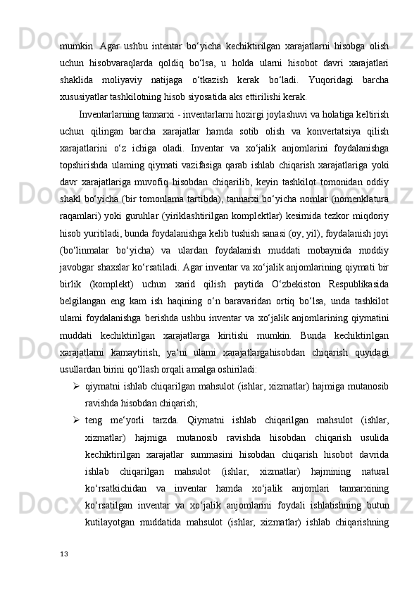 mumkin.   Agar   ushbu   intentar   bo‘yicha   kechiktirilgan   xarajatlarni   hisobga   olish
uchun   hisobvaraqlarda   qoldiq   bo‘lsa,   u   holda   ularni   hisobot   davri   xarajatlari
shaklida   moliyaviy   natijaga   o‘tkazish   kerak   bo‘ladi.   Yuqoridagi   barcha
xususiyatlar tashkilotning hisob siyosatida aks ettirilishi kerak.
Inventarlarning tannarxi - inventarlarni hozirgi joylashuvi va holatiga keltirish
uchun   qilingan   barcha   xarajatlar   hamda   sotib   olish   va   konvertatsiya   qilish
xarajatlarini   o‘z   ichiga   oladi.   Inventar   va   xo‘jalik   anjomlarini   foydalanishga
topshirishda   ulaming   qiymati   vazifasiga   qarab   ishlab   chiqarish   xarajatlariga   yoki
davr   xarajatlariga   muvofiq   hisobdan   chiqarilib,   keyin   tashkilot   tomonidan   oddiy
shakl  bo‘yicha (bir  tomonlama tartibda), tannarxi bo‘yicha nomlar  (nomenklatura
raqamlari) yoki guruhlar (yiriklashtirilgan komplektlar)  kesimida tezkor miqdoriy
hisob yuritiladi, bunda foydalanishga kelib tushish sanasi (oy, yil), foydalanish joyi
(bo‘linmalar   bo‘yicha)   va   ulardan   foydalanish   muddati   mobaynida   moddiy
javobgar shaxslar ko‘rsatiladi. Agar inventar va xo‘jalik anjomlarining qiymati bir
birlik   (komplekt)   uchun   xarid   qilish   paytida   O‘zbekiston   Respublikasida
belgilangan   eng   kam   ish   haqining   o‘n   baravaridan   ortiq   bo‘lsa,   unda   tashkilot
ulami   foydalanishga   berishda   ushbu   inventar   va   xo‘jalik   anjomlarining   qiymatini
muddati   kechiktirilgan   xarajatlarga   kiritishi   mumkin.   Bunda   kechiktirilgan
xarajatlami   kamaytirish,   ya‘ni   ulami   xarajatlargahisobdan   chiqarish   quyidagi
usullardan birini qo‘llash orqali amalga oshiriladi: 
 qiymatni ishlab chiqarilgan mahsulot  (ishlar, xizmatlar) hajmiga mutanosib
ravishda hisobdan chiqarish;
 teng   me‘yorli   tarzda.   Qiymatni   ishlab   chiqarilgan   mahsulot   (ishlar,
xizmatlar)   hajmiga   mutanosib   ravishda   hisobdan   chiqarish   usulida
kechiktirilgan   xarajatlar   summasini   hisobdan   chiqarish   hisobot   davrida
ishlab   chiqarilgan   mahsulot   (ishlar,   xizmatlar)   hajmining   natural
ko‘rsatkichidan   va   inventar   hamda   xo‘jalik   anjomlari   tannarxining
ko‘rsatilgan   inventar   va   xo‘jalik   anjomlarini   foydali   ishlatishning   butun
kutilayotgan   muddatida   mahsulot   (ishlar,   xizmatlar)   ishlab   chiqarishning
13 