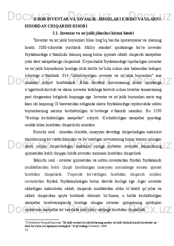 II BOB INVENTAR VA XO‘JALIK JIHOZLARI KIRIMI VA ULARNI
HISOBDAN CHIQARISH HISOBI
2.1. Inventar va xo‘jalik jihozlari kirimi hisobi
7
Inventar va xo‘jalik buyumlari bilan bog‘liq barcha operatsiyalar va ularning
hisobi   1080-schyotda   yuritiladi.   Milliy   standart   qoidalariga   ko‘ra   inventar
foydalanishga o‘tkazilishi bilanoq uning butun qiymati ishlab chiqarish xarajatlari
yoki davr xarajatlariga chiqariladi. Keyinchalik foydalanishga topshirilgan inventar
va xo‘jalik buyumlarini hisobga olish tartibi bo‘lishi uchun ular balansdan tashqari
schyotga   o‘tkaziladi.   014   "Ishlatilayotgan   inventar   va   xo‘jalik   buyumlari"   ana
shunday   schyot   hisoblanadi.   Bosh   direktor   korxonaning   hisob   siyosatiga
o‘zgartirish kiritish va ularni inventar tarkibiga kiritish uchun tovarlar tannarxining
past chegarasini belgilash huquqiga ega.   Inventar va xo‘jalik buyumlari narxi eng
kam ish haqining 10 baravaridan oshganda ularni foydalanishga topshirishda ushbu
buyumlarning   narxini   kechiktirilgan   to‘lovlarga   o‘tkazish   mumkin.   Bu   3290
"Boshqa   kechiktirilgan   xarajatlar"   schyoti.   Kechiktirilgan   xarajatlar   quyidagi
usulda bilan hisobdan chiqarilishi mumkin:
Birinchi   usul   -  shundan  iboratki,  muayyan   davrdagi   chiqariladigan   mahsulot
hajmlarining ko‘rsatkichlaridan va ko‘rsatilgan inventarning butun taxmin qilingan
davri   uchun   chiqariladigan   mahsulot   soniga   nisbatan   inventar   tannarxining
qiymatidan kelib chiqqan holda inventar summasi hisobdan chiqariladi. 
Ikkinchi usul   - intentar qiymatidan va ushbu inventardan foydali foydalanish
muddatlaridan   kelib   chiqib   hisoblangan   muayyan   normalarga   asosan   qiymat
hisobdan   chiqariladi.   Yuqorida   ko‘rsatilgan   hisobdan   chiqarish   usullari
inventardan   foydali   foydalaniladigan   butun   davrda   kuchga   ega.   Agar   inventar
ishlatilgan   mahsulotni   ishlab   chiqarish   muddatidan   oldin   to‘xtatib   qo‘yilsa   va
ishlab   chiqarishni   qayta   boshlash   ehtimoli   bo‘lmasa,   u   holda   kechiktirilgan
xarajatlar   hisobvaraqlarida   hisobga   olingan   intentar   qiymatining   qoldiqlari
operatsion xarajatlar ko‘rinishida moliyaviy natijaga hisobdan chiqariladi.
7
 O‘zbekiston Respublikasining “ Xo‘jalik yurituvchi subyektlarning moliya-xo‘jalik faoliyati hisobi hisobotlar qo ‘ 
llash bo‘yicha yo‘riqnomani tasdiqlash “ to‘g‘risidagi .Toshkent--2002
15 