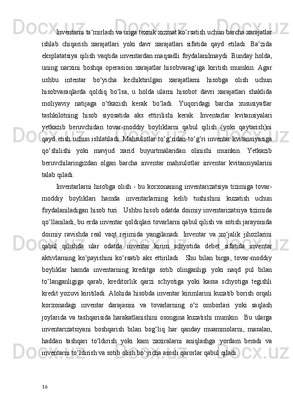 Inventarni ta‘mirlash va unga texnik xizmat ko‘rsatish uchun barcha xarajatlar
ishlab   chiqarish   xarajatlari   yoki   davr   xarajatlari   sifatida   qayd   etiladi.   Ba‘zida
eksplatatsiya qilish vaqtida inventardan maqsadli  foydalanilmaydi. Bunday holda,
uning   narxini   boshqa   operasion   xarajatlar   hisobvarag‘iga   kiritish   mumkin.   Agar
ushbu   intentar   bo‘yicha   kechiktirilgan   xarajatlarni   hisobga   olish   uchun
hisobvaraqlarda   qoldiq   bo‘lsa,   u   holda   ularni   hisobot   davri   xarajatlari   shaklida
moliyaviy   natijaga   o‘tkazish   kerak   bo‘ladi.   Yuqoridagi   barcha   xususiyatlar
tashkilotning   hisob   siyosatida   aks   ettirilishi   kerak.   Inventarlar   kvitansiyalari
yetkazib   beruvchidan   tovar-moddiy   boyliklarni   qabul   qilish   (yoki   qaytarish)ni
qayd etish uchun ishlatiladi. Mahsulotlar to‘g‘ridan-to‘g‘ri inventar kvitansiyasiga
qo‘shilishi   yoki   mavjud   xarid   buyurtmalaridan   olinishi   mumkin.   Yetkazib
beruvchilaringizdan   olgan   barcha   inventar   mahsulotlar   inventar   kvitansiyalarini
talab qiladi.
Inventarlarni hisobga olish - bu korxonaning inventarizatsiya tizimiga tovar-
moddiy   boyliklari   hamda   inventarlarning   kelib   tushishini   kuzatish   uchun
foydalaniladigan hisob turi.   Ushbu hisob odatda doimiy inventarizatsiya tizimida
qo‘llaniladi, bu erda inventar qoldiqlari tovarlarni qabul qilish va sotish jarayonida
doimiy   ravishda   real   vaqt   rejimida   yangilanadi.   Inventar   va   xo‘jalik   jihozlarini
qabul   qilishda   ular   odatda   inventar   kirim   schyotida   debet   sifatida   inventar
aktivlarning   ko‘payishini   ko‘rsatib   aks   ettiriladi.     Shu   bilan   birga,   tovar-moddiy
boyliklar   hamda   inventarning   kreditga   sotib   olinganligi   yoki   naqd   pul   bilan
to‘langanligiga   qarab,   kreditorlik   qarzi   schyotiga   yoki   kassa   schyotiga   tegishli
kredit yozuvi kiritiladi. Alohida hisobda inventar kirimlarini kuzatib borish orqali
korxonadagi   inventar   darajasini   va   tovarlarning   o‘z   omborlari   yoki   saqlash
joylarida   va   tashqarisida   harakatlanishini   osongina   kuzatishi   mumkin.     Bu   ularga
inventarizatsiyani   boshqarish   bilan   bog‘liq   har   qanday   muammolarni,   masalan,
haddan   tashqari   to‘ldirish   yoki   kam   zaxiralarni   aniqlashga   yordam   beradi   va
inventarni to‘ldirish va sotib olish bo‘yicha asosli qarorlar qabul qiladi.
16 