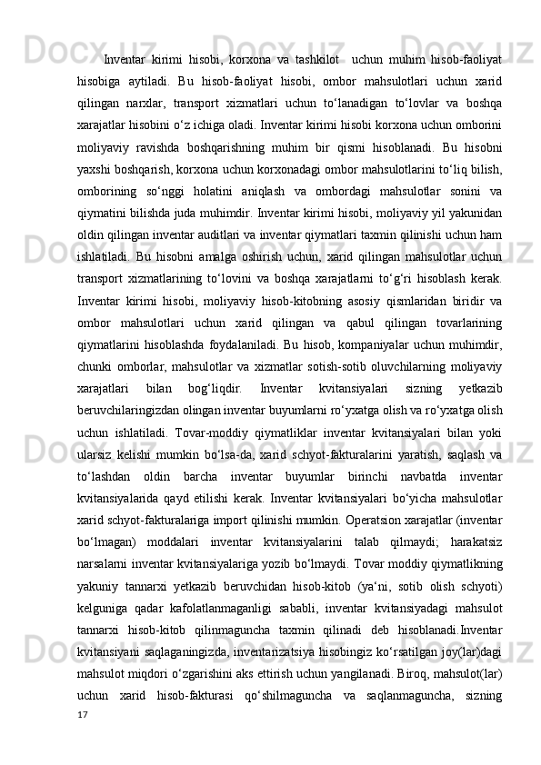 Inventar   kirimi   hisobi,   korxona   va   tashkilot     uchun   muhim   hisob-faoliyat
hisobiga   aytiladi.   Bu   hisob-faoliyat   hisobi,   ombor   mahsulotlari   uchun   xarid
qilingan   narxlar,   transport   xizmatlari   uchun   to‘lanadigan   to‘lovlar   va   boshqa
xarajatlar hisobini o‘z ichiga oladi. Inventar kirimi hisobi korxona uchun omborini
moliyaviy   ravishda   boshqarishning   muhim   bir   qismi   hisoblanadi.   Bu   hisobni
yaxshi boshqarish, korxona uchun korxonadagi ombor mahsulotlarini to‘liq bilish,
omborining   so‘nggi   holatini   aniqlash   va   ombordagi   mahsulotlar   sonini   va
qiymatini bilishda juda muhimdir. Inventar kirimi hisobi, moliyaviy yil yakunidan
oldin qilingan inventar auditlari va inventar qiymatlari taxmin qilinishi uchun ham
ishlatiladi.   Bu   hisobni   amalga   oshirish   uchun,   xarid   qilingan   mahsulotlar   uchun
transport   xizmatlarining   to‘lovini   va   boshqa   xarajatlarni   to‘g‘ri   hisoblash   kerak.
Inventar   kirimi   hisobi,   moliyaviy   hisob-kitobning   asosiy   qismlaridan   biridir   va
ombor   mahsulotlari   uchun   xarid   qilingan   va   qabul   qilingan   tovarlarining
qiymatlarini   hisoblashda   foydalaniladi.   Bu   hisob,   kompaniyalar   uchun   muhimdir,
chunki   omborlar,   mahsulotlar   va   xizmatlar   sotish-sotib   oluvchilarning   moliyaviy
xarajatlari   bilan   bog‘liqdir.   Inventar   kvitansiyalari   sizning   yetkazib
beruvchilaringizdan olingan inventar buyumlarni ro‘yxatga olish va ro‘yxatga olish
uchun   ishlatiladi.   Tovar-moddiy   qiymatliklar   inventar   kvitansiyalari   bilan   yoki
ularsiz   kelishi   mumkin   bo‘lsa-da,   xarid   schyot-fakturalarini   yaratish,   saqlash   va
to‘lashdan   oldin   barcha   inventar   buyumlar   birinchi   navbatda   inventar
kvitansiyalarida   qayd   etilishi   kerak.   Inventar   kvitansiyalari   bo‘yicha   mahsulotlar
xarid schyot-fakturalariga import qilinishi mumkin. Operatsion xarajatlar (inventar
bo‘lmagan)   moddalari   inventar   kvitansiyalarini   talab   qilmaydi;   harakatsiz
narsalarni inventar kvitansiyalariga yozib bo‘lmaydi.   Tovar moddiy qiymatlikning
yakuniy   tannarxi   yetkazib   beruvchidan   hisob-kitob   (ya‘ni,   sotib   olish   schyoti)
kelguniga   qadar   kafolatlanmaganligi   sababli,   inventar   kvitansiyadagi   mahsulot
tannarxi   hisob-kitob   qilinmaguncha   taxmin   qilinadi   deb   hisoblanadi.Inventar
kvitansiyani   saqlaganingizda,   inventarizatsiya   hisobingiz   ko‘rsatilgan   joy(lar)dagi
mahsulot miqdori o‘zgarishini aks ettirish uchun yangilanadi. Biroq, mahsulot(lar)
uchun   xarid   hisob-fakturasi   qo‘shilmaguncha   va   saqlanmaguncha,   sizning
17 