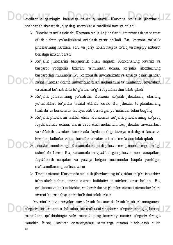 kreditorlik   qarzingiz   balansiga   ta‘sir   qilmaydi.   Korxona   xo‘jalik   jihozlarini
boshqarish siyosatida, quyidagi mezonlar o rnatilishi tavsiya etiladi:ʻ
 Jihozlar rasmilashtirish: Korxona xo‘jalik jihozlarini inventarlash va xizmat
qilish   uchun   yo‘nalishlarni   aniqlash   zarur   bo‘ladi.   Bu,   korxona   xo‘jalik
jihozlarining   narxlari,   soni   va   joriy   holati   haqida   to‘liq   va   haqiqiy   axborot
berishga imkon beradi.
 Xo‘jalik   jihozlarini   barqarorlik   bilan   saqlash:   Korxonaning   xavfsiz   va
barqaror   yodgorlik   tizimini   ta‘minlash   uchun,   xo‘jalik   jihozlarining
barqarorligi muhimdir. Bu, korxonada inventarizatsiya amalga oshirilgandan
so‘ng, jihozlar doimo muvofiqlik bilan saqlanishini ta‘minlashni, loyihalash
va xizmat ko‘rsatishda to‘g‘ridan-to‘g‘ri foydalanishni talab qiladi.
 Xo‘jalik   jihozlarining   yo‘nalishi:   Korxona   xo‘jalik   jihozlarini,   ularning
yo‘nalishlari   bo‘yicha   tashkil   etilishi   kerak.   Bu,   jihozlar   to‘plamlarining
tuzilishi va korxonada faoliyat olib boradigan yo‘nalishlar bilan bog‘liq. 
 Xo‘jalik   jihozlarini   tashkil   etish:   Korxonada   xo‘jalik   jihozlarining   ko‘proq
foydalanilishi   uchun,   ularni   ozod   etish   muhimdir.   Bu,   jihozlar   inventarlash
va   ishlatish   tizimlari,   korxonada   foydalanishga   tavsiya   etiladigan   dastur   va
tizimlar, tadbirlar va ma‘lumotlar bazalari bilan ta‘minlashni talab qiladi.
 Jihozlar   monitoringi:   Korxonada   xo‘jalik   jihozlarining   monitoringi   amalga
oshirilishi   lozim.   Bu,   korxonada   mavjud   bo‘lgan   jihozlar   soni,   xarajatlari,
foydalanish   natijalari   va   yuzaga   kelgan   muammolar   haqida   yoritilgan
ma‘lumotlarning bo‘lishi zarur.
 Texnik xizmat: Korxonada xo‘jalik jihozlarining to‘g‘ridan-to‘g‘ri ishlashini
ta‘minlash   uchun,   texnik   xizmat   kafolatini   ta‘minlash   zarur   bo‘ladi.   Bu,
qo‘llanma va ko‘rsatkichlar, muhandislar va jihozlar xizmati xizmatlari bilan
xizmat ko‘rsatishga qodir bo‘lishni talab qiladi
Inventarlar   kvitansiyalari   xarid   hisob-fakturasida   hisob-kitob   qilinmaguncha
o‘zgartirilishi mumkin. Masalan, siz mahsulot miqdorini o‘zgartirishingiz, boshqa
mahsulotni   qo‘shishingiz   yoki   mahsulotning   taxminiy   narxini   o‘zgartirishingiz
mumkin.   Biroq,   inventar   kvitansiyadagi   narsalarga   qisman   hisob-kitob   qilish
18 