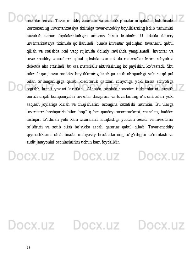 mumkin   emas.   Tovar-moddiy   zaxiralar   va   xo‘jalik   jihozlarini   qabul   qilish   hisobi
korxonaning inventarizatsiya tizimiga tovar-moddiy boyliklarning kelib tushishini
kuzatish   uchun   foydalaniladigan   umumiy   hisob   kitobidir.   U   odatda   doimiy
inventarizatsiya   tizimida   qo‘llaniladi,   bunda   inventar   qoldiqlari   tovarlarni   qabul
qilish   va   sotishda   real   vaqt   rejimida   doimiy   ravishda   yangilanadi.   Inventar   va
tovar-moddiy   zaxiralarni   qabul   qilishda   ular   odatda   materiallar   kirim   schyotida
debetda   aks   ettiriladi,   bu  esa   materiallr   aktivlarining  ko‘payishini   ko‘rsatadi.   Shu
bilan   birga,   tovar-moddiy   boyliklarning   kreditga   sotib   olinganligi   yoki   naqd   pul
bilan   to‘langanligiga   qarab,   kreditorlik   qarzlari   schyotiga   yoki   kassa   schyotiga
tegishli   kredit   yozuvi   kiritiladi.   Alohida   hisobda   inventar   tushumlarini   kuzatib
borish orqali  kompaniyalar  inventar darajasini  va tovarlarning o‘z omborlari yoki
saqlash   joylariga   kirish   va   chiqishlarini   osongina   kuzatishi   mumkin.   Bu   ularga
inventarni   boshqarish   bilan   bog‘liq   har   qanday   muammolarni,   masalan,   haddan
tashqari   to‘ldirish   yoki   kam   zaxiralarni   aniqlashga   yordam   beradi   va   inventarni
to‘ldirish   va   sotib   olish   bo‘yicha   asosli   qarorlar   qabul   qiladi.   Tovar-moddiy
qiymatliklarni   olish   hisobi   moliyaviy   hisobotlarning   to‘g‘riligini   ta‘minlash   va
audit jarayonini osonlashtirish uchun ham foydalidir.
19 