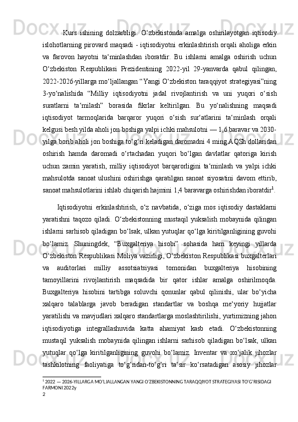     Kurs   ishining   dolzarbligi.   O‘zbekistonda   amalga   oshirilayotgan   iqtisodiy
islohotlarning pirovard maqsadi  - iqtisodiyotni erkinlashtirish orqali aholiga erkin
va   farovon   hayotni   ta‘minlashdan   iboratdir.   Bu   ishlarni   amalga   oshirish   uchun
O‘zbekiston   Respublikasi   Prezidentining   2022-yil   29-yanvarda   qabul   qilingan,
2022-2026-yillarga mo‘ljallangan “Yangi O‘zbekiston taraqqiyot strategiyasi”ning
3-yo‘nalishida   “Milliy   iqtisodiyotni   jadal   rivojlantirish   va   uni   yuqori   o‘sish
suratlarni   ta‘milash”   borasida   fikrlar   keltirilgan.   Bu   yo‘nalishning   maqsadi
iqtisodiyot   tarmoqlarida   barqaror   yuqori   o‘sish   sur‘atlarini   ta‘minlash   orqali
kelgusi besh yilda aholi jon boshiga yalpi ichki mahsulotni — 1,6 baravar va 2030-
yilga borib aholi jon boshiga to‘g‘ri keladigan daromadni 4 ming AQSh dollaridan
oshirish   hamda   daromadi   o‘rtachadan   yuqori   bo‘lgan   davlatlar   qatoriga   kirish
uchun   zamin   yaratish,   milliy   iqtisodiyot   barqarorligini   ta‘minlash   va   yalpi   ichki
mahsulotda   sanoat   ulushini   oshirishga   qaratilgan   sanoat   siyosatini   davom   ettirib,
sanoat mahsulotlarini ishlab chiqarish hajmini 1,4 baravarga oshirishdan iboratdir 1
.
Iqtisodiyotni   erkinlashtirish,   o‘z   navbatida,   o‘ziga   mos   iqtisodiy   dastaklarni
yaratishni   taqozo   qiladi.   O‘zbekistonning   mustaqil   yuksalish   mobaynida   qilingan
ishlarni sarhisob qiladigan bo‘lsak, ulkan yutuqlar qo‘lga kiritilganligining guvohi
bo‘lamiz.   Shuningdek,   “Buxgalteriya   hisobi”   sohasida   ham   keyingi   yillarda
O‘zbekiston Respublikasi Moliya vazirligi, O‘zbekiston Respublikasi buxgalterlari
va   auditorlari   milliy   assotsiatsiyasi   tomonidan   buxgalteriya   hisobining
tamoyillarini   rivojlantirish   maqsadida   bir   qator   ishlar   amalga   oshirilmoqda.
Buxgalteriya   hisobini   tartibga   soluvchi   qonunlar   qabul   qilinishi,   ular   bo‘yicha
xalqaro   talablarga   javob   beradigan   standartlar   va   boshqa   me‘yoriy   hujjatlar
yaratilishi va mavjudlari xalqaro standartlarga moslashtirilishi, yurtimizning jahon
iqtisodiyotiga   integrallashuvida   katta   ahamiyat   kasb   etadi.   O‘zbekistonning
mustaqil   yuksalish   mobaynida   qilingan   ishlarni   sarhisob   qiladigan   bo‘lsak,   ulkan
yutuqlar   qo‘lga   kiritilganligining   guvohi   bo‘lamiz.   Inventar   va   xo‘jalik   jihozlar
tashkilotning   faoliyatiga   to‘g‘ridan-to‘g‘ri   ta‘sir   ko‘rsatadigan   asosiy   jihozlar
1
 2022 — 2026-YILLARGA MO‘LJALLANGAN YANGI O‘ZBEKISTONNING TARAQQIYOT STRATEGIYASI TO‘G‘RISIDAGI 
FARMONI 2022y
2 