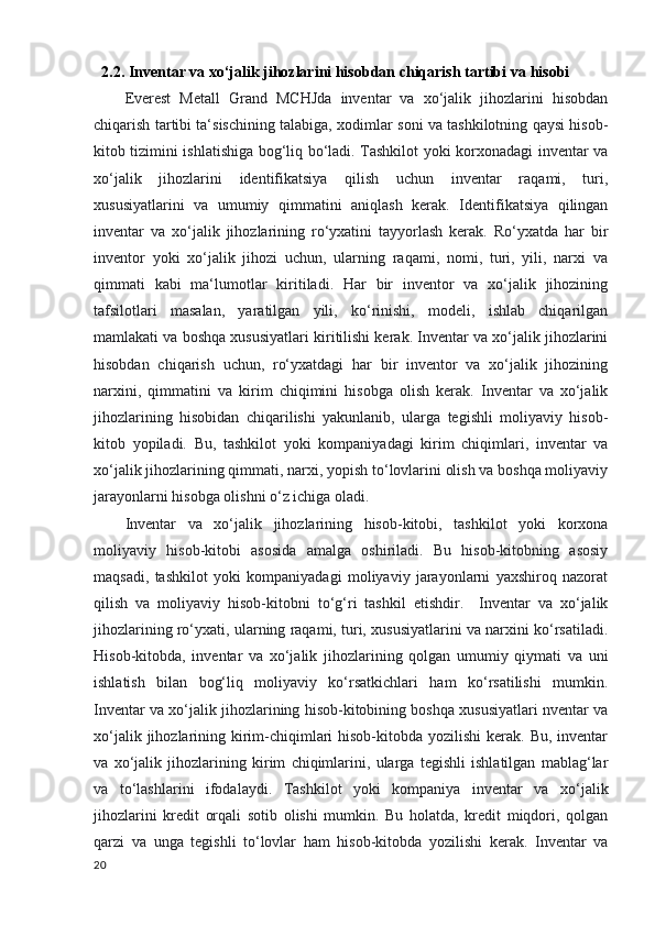    2.2. Inventar va xo‘jalik jihozlarini hisobdan chiqarish tartibi   va hisobi
Everest   Metall   Grand   MCHJda   inventar   va   xo‘jalik   jihozlarini   hisobdan
chiqarish tartibi ta‘sischining talabiga, xodimlar soni va tashkilotning qaysi hisob-
kitob tizimini ishlatishiga bog‘liq bo‘ladi. Tashkilot yoki korxonadagi inventar va
xo‘jalik   jihozlarini   identifikatsiya   qilish   uchun   inventar   raqami,   turi,
xususiyatlarini   va   umumiy   qimmatini   aniqlash   kerak.   Identifikatsiya   qilingan
inventar   va   xo‘jalik   jihozlarining   ro‘yxatini   tayyorlash   kerak.   Ro‘yxatda   har   bir
inventor   yoki   xo‘jalik   jihozi   uchun,   ularning   raqami,   nomi,   turi,   yili,   narxi   va
qimmati   kabi   ma‘lumotlar   kiritiladi.   Har   bir   inventor   va   xo‘jalik   jihozining
tafsilotlari   masalan,   yaratilgan   yili,   ko‘rinishi,   modeli,   ishlab   chiqarilgan
mamlakati va boshqa xususiyatlari kiritilishi kerak. Inventar va xo‘jalik jihozlarini
hisobdan   chiqarish   uchun,   ro‘yxatdagi   har   bir   inventor   va   xo‘jalik   jihozining
narxini,   qimmatini   va   kirim   chiqimini   hisobga   olish   kerak.   Inventar   va   xo‘jalik
jihozlarining   hisobidan   chiqarilishi   yakunlanib,   ularga   tegishli   moliyaviy   hisob-
kitob   yopiladi.   Bu,   tashkilot   yoki   kompaniyadagi   kirim   chiqimlari,   inventar   va
xo‘jalik jihozlarining qimmati, narxi, yopish to‘lovlarini olish va boshqa moliyaviy
jarayonlarni hisobga olishni o‘z ichiga oladi.
Inventar   va   xo‘jalik   jihozlarining   hisob-kitobi,   tashkilot   yoki   korxona
moliyaviy   hisob-kitobi   asosida   amalga   oshiriladi.   Bu   hisob-kitobning   asosiy
maqsadi,   tashkilot   yoki   kompaniyadagi   moliyaviy   jarayonlarni   yaxshiroq   nazorat
qilish   va   moliyaviy   hisob-kitobni   to‘g‘ri   tashkil   etishdir.     Inventar   va   xo‘jalik
jihozlarining ro‘yxati, ularning raqami, turi, xususiyatlarini va narxini ko‘rsatiladi.
Hisob-kitobda,   inventar   va   xo‘jalik   jihozlarining   qolgan   umumiy   qiymati   va   uni
ishlatish   bilan   bog‘liq   moliyaviy   ko‘rsatkichlari   ham   ko‘rsatilishi   mumkin.
Inventar va xo‘jalik jihozlarining hisob-kitobining boshqa xususiyatlari nventar va
xo‘jalik jihozlarining kirim-chiqimlari  hisob-kitobda yozilishi  kerak. Bu,  inventar
va   xo‘jalik   jihozlarining   kirim   chiqimlarini,   ularga   tegishli   ishlatilgan   mablag‘lar
va   to‘lashlarini   ifodalaydi.   Tashkilot   yoki   kompaniya   inventar   va   xo‘jalik
jihozlarini   kredit   orqali   sotib   olishi   mumkin.   Bu   holatda,   kredit   miqdori,   qolgan
qarzi   va   unga   tegishli   to‘lovlar   ham   hisob-kitobda   yozilishi   kerak.   Inventar   va
20 