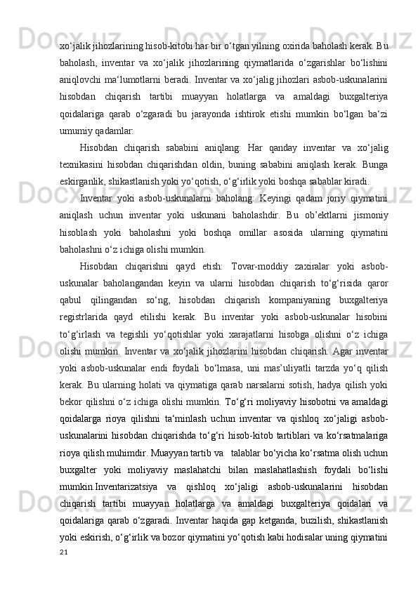 xo‘jalik jihozlarining hisob-kitobi har bir   o‘tgan yilning oxirida baholash kerak. Bu
baholash,   inventar   va   xo‘jalik   jihozlarining   qiymatlarida   o‘zgarishlar   bo‘lishini
aniqlovchi ma‘lumotlarni beradi. Inventar va xo‘jalig jihozlari asbob-uskunalarini
hisobdan   chiqarish   tartibi   muayyan   holatlarga   va   amaldagi   buxgalteriya
qoidalariga   qarab   o‘zgaradi   bu   jarayonda   ishtirok   etishi   mumkin   bo‘lgan   ba‘zi
umumiy qadamlar:
Hisobdan   chiqarish   sababini   aniqlang:   Har   qanday   inventar   va   xo‘jalig
texnikasini   hisobdan   chiqarishdan   oldin,   buning   sababini   aniqlash   kerak.   Bunga
eskirganlik, shikastlanish yoki yo‘qotish, o‘g‘irlik yoki boshqa sabablar kiradi.
Inventar   yoki   asbob-uskunalarni   baholang:   Keyingi   qadam   joriy   qiymatini
aniqlash   uchun   inventar   yoki   uskunani   baholashdir.   Bu   ob’ektlarni   jismoniy
hisoblash   yoki   baholashni   yoki   boshqa   omillar   asosida   ularning   qiymatini
baholashni o‘z ichiga olishi mumkin.  
Hisobdan   chiqarishni   qayd   etish:   Tovar-moddiy   zaxiralar   yoki   asbob-
uskunalar   baholangandan   keyin   va   ularni   hisobdan   chiqarish   to‘g‘risida   qaror
qabul   qilingandan   so‘ng,   hisobdan   chiqarish   kompaniyaning   buxgalteriya
registrlarida   qayd   etilishi   kerak.   Bu   inventar   yoki   asbob-uskunalar   hisobini
to‘g‘irlash   va   tegishli   yo‘qotishlar   yoki   xarajatlarni   hisobga   olishni   o‘z   ichiga
olishi   mumkin.   Inventar   va   xo‘jalik   jihozlarini   hisobdan   chiqarish:   Agar   inventar
yoki   asbob-uskunalar   endi   foydali   bo‘lmasa,   uni   mas’uliyatli   tarzda   yo‘q   qilish
kerak.   Bu   ularning   holati   va   qiymatiga   qarab   narsalarni   sotish,   hadya   qilish   yoki
bekor qilishni o‘z ichiga olishi mumkin.   To‘g‘ri moliyaviy hisobotni va amaldagi
qoidalarga   rioya   qilishni   ta‘minlash   uchun   inventar   va   qishloq   xo‘jaligi   asbob-
uskunalarini  hisobdan   chiqarishda  to‘g‘ri   hisob-kitob  tartiblari  va  ko‘rsatmalariga
rioya qilish muhimdir. Muayyan tartib va   talablar bo‘yicha ko‘rsatma olish uchun
buxgalter   yoki   moliyaviy   maslahatchi   bilan   maslahatlashish   foydali   bo‘lishi
mumkin.Inventarizatsiya   va   qishloq   xo‘jaligi   asbob-uskunalarini   hisobdan
chiqarish   tartibi   muayyan   holatlarga   va   amaldagi   buxgalteriya   qoidalari   va
qoidalariga qarab o‘zgaradi.   Inventar  haqida gap ketganda, buzilish, shikastlanish
yoki eskirish, o‘g‘irlik va bozor qiymatini yo‘qotish kabi hodisalar uning qiymatini
21 