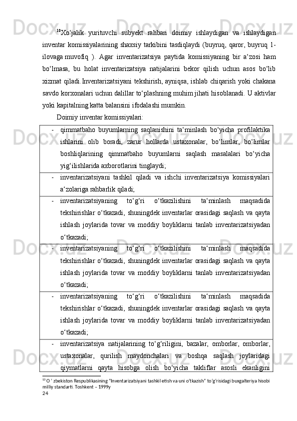 10
Xo‘jalik   yurituvchi   subyekt   rahbari   doimiy   ishlaydigan   va   ishlaydigan
inventar komissiyalarining shaxsiy  tarkibini  tasdiqlaydi  (buyruq, qaror, buyruq 1-
ilovaga   muvofiq   ).   Agar   inventarizatsiya   paytida   komissiyaning   bir   a‘zosi   ham
bo‘lmasa,   bu   holat   inventarizatsiya   natijalarini   bekor   qilish   uchun   asos   bo‘lib
xizmat qiladi. Inventarizatsiyani  tekshirish, ayniqsa,  ishlab chiqarish yoki  chakana
savdo korxonalari uchun dalillar to‘plashning muhim jihati hisoblanadi. U aktivlar
yoki kapitalning katta balansini ifodalashi mumkin.  
Doimiy inventar komissiyalari:
- qimmatbaho   buyumlarning   saqlanishini   ta‘minlash   bo‘yicha   profilaktika
ishlarini   olib   boradi,   zarur   hollarda   ustaxonalar,   bo‘limlar,   bo‘limlar
boshliqlarining   qimmatbaho   buyumlarni   saqlash   masalalari   bo‘yicha
yig‘ilishlarida axborotlarini tinglaydi;
- inventarizatsiyani   tashkil   qiladi   va   ishchi   inventarizatsiya   komissiyalari
a‘zolariga rahbarlik qiladi;
- inventarizatsiyaning   to‘g‘ri   o‘tkazilishini   ta‘minlash   maqsadida
tekshirishlar  o‘tkazadi,  shuningdek inventarlar  orasidagi  saqlash  va  qayta
ishlash   joylarida   tovar   va   moddiy   boyliklarni   tanlab   inventarizatsiyadan
o‘tkazadi;
- inventarizatsiyaning   to‘g‘ri   o‘tkazilishini   ta‘minlash   maqsadida
tekshirishlar  o‘tkazadi,  shuningdek inventarlar  orasidagi  saqlash  va  qayta
ishlash   joylarida   tovar   va   moddiy   boyliklarni   tanlab   inventarizatsiyadan
o‘tkazadi;
- inventarizatsiyaning   to‘g‘ri   o‘tkazilishini   ta‘minlash   maqsadida
tekshirishlar  o‘tkazadi,  shuningdek inventarlar  orasidagi  saqlash  va  qayta
ishlash   joylarida   tovar   va   moddiy   boyliklarni   tanlab   inventarizatsiyadan
o‘tkazadi;
- inventarizatsiya   natijalarining   to‘g‘riligini,   bazalar,   omborlar,   omborlar,
ustaxonalar,   qurilish   maydonchalari   va   boshqa   saqlash   joylaridagi
qiymatlarni   qayta   hisobga   olish   bo‘yicha   takliflar   asosli   ekanligini
10
 O ‘ zbekiston Respublikasining “Inventarizatsiyani tashkil etish va uni o‘tkazish” to‘g‘risidagi buxgalteriya hisobi 
milliy standarti. Toshkent – 1999y
24 