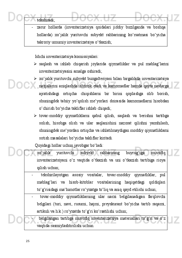 tekshiradi;
- zarur   hollarda   (inventarizatsiya   qoidalari   jiddiy   buzilganda   va   boshqa
hollarda)   xo‘jalik   yurituvchi   subyekt   rahbarining   ko‘rsatmasi   bo‘yicha
takroriy umumiy inventarizatsiya o‘tkazish;
Ishchi inventarizatsiya komissiyalari:
 saqlash   va   ishlab   chiqarish   joylarida   qiymatliklar   va   pul   mablag‘larini
inventarizatsiyasini amalga oshiradi;
 xo‘jalik yurituvchi subyekt buxgalteriyasi bilan birgalikda inventarizatsiya
natijalarini aniqlashda ishtirok etadi va kamomadlar hamda qayta navlarga
ajratishdagi   ortiqcha   chiqishlarni   bir   birini   qoplashga   olib   borish,
shuningdek   tabiiy   yo‘qolish   me‘yorlari   doirasida   kamomadlarni   hisobdan
o‘chirish bo‘yicha takliflar ishlab chiqadi;
 tovar-moddiy   qiymatliklarni   qabul   qilish,   saqlash   va   berishni   tartibga
solish,   hisobga   olish   va   ular   saqlanishini   nazorat   qilishni   yaxshilash,
shuningdek me‘yordan ortiqcha va ishlatilmaydigan moddiy qiymatliklarni
sotish masalalari bo‘yicha takliflar kiritadi.
Quyidagi hollar uchun javobgar bo‘ladi:
- xo‘jalik   yurituvchi   subyekt   rahbarining   buyrug‘iga   muvofiq
inventarizatsiyani   o‘z   vaqtida   o‘tkazish   va   uni   o‘tkazish   tartibiga   rioya
qilish uchun;
-   tekshirilayotgan   asosiy   vositalar,   tovar-moddiy   qiymatliklar,   pul
mablag‘lari   va   hisob-kitoblar   vositalarining   haqiqatdagi   qoldiqlari
to‘g‘risidagi ma‘lumotlar ro‘yxatga to‘liq va aniq qayd etilishi uchun;
-   tovar-moddiy   qiymatliklarning   ular   narxi   belgilanadigan   farqlovchi
belgilari   (turi,   navi,   rusumi,   hajmi,   preyskurant   bo‘yicha   tartib   raqami,
artikuli va h.k.) ro‘yxatda to‘g‘ri ko‘rsatilishi uchun;
-   belgilangan   tartibga   muvofiq   inventarizatsiya   materiallari   to‘g‘ri   va   o‘z
vaqtida rasmiylashtirilishi uchun.
25 