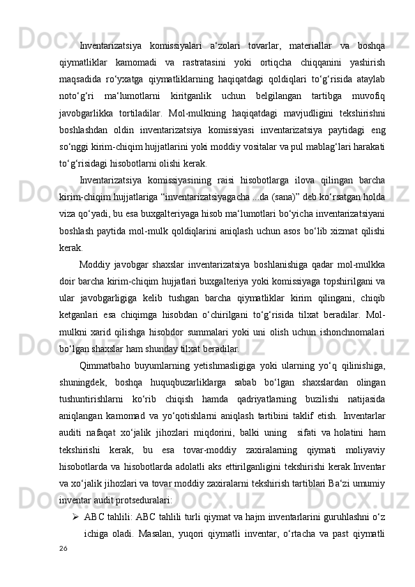 Inventarizatsiya   komissiyalari   a‘zolari   tovarlar,   materiallar   va   boshqa
qiymatliklar   kamomadi   va   rastratasini   yoki   ortiqcha   chiqqanini   yashirish
maqsadida   ro‘yxatga   qiymatliklarning   haqiqatdagi   qoldiqlari   to‘g‘risida   ataylab
noto‘g‘ri   ma‘lumotlarni   kiritganlik   uchun   belgilangan   tartibga   muvofiq
javobgarlikka   tortiladilar.   Mol-mulkning   haqiqatdagi   mavjudligini   tekshirishni
boshlashdan   oldin   inventarizatsiya   komissiyasi   inventarizatsiya   paytidagi   eng
so‘nggi kirim-chiqim hujjatlarini yoki moddiy vositalar va pul mablag‘lari harakati
to‘g‘risidagi hisobotlarni olishi kerak.
Inventarizatsiya   komissiyasining   raisi   hisobotlarga   ilova   qilingan   barcha
kirim-chiqim hujjatlariga “inventarizatsiyagacha ...da (sana)” deb ko‘rsatgan holda
viza qo‘yadi, bu esa buxgalteriyaga hisob ma‘lumotlari bo‘yicha inventarizatsiyani
boshlash   paytida   mol-mulk   qoldiqlarini   aniqlash   uchun  asos   bo‘lib  xizmat   qilishi
kerak.
Moddiy   javobgar   shaxslar   inventarizatsiya   boshlanishiga   qadar   mol-mulkka
doir barcha kirim-chiqim hujjatlari buxgalteriya yoki komissiyaga topshirilgani va
ular   javobgarligiga   kelib   tushgan   barcha   qiymatliklar   kirim   qilingani,   chiqib
ketganlari   esa   chiqimga   hisobdan   o‘chirilgani   to‘g‘risida   tilxat   beradilar.   Mol-
mulkni   xarid   qilishga   hisobdor   summalari   yoki   uni   olish   uchun   ishonchnomalari
bo‘lgan shaxslar ham shunday tilxat beradilar.
Qimmatbaho   buyumlarning   yetishmasligiga   yoki   ularning   yo‘q   qilinishiga,
shuningdek,   boshqa   huquqbuzarliklarga   sabab   bo‘lgan   shaxslardan   olingan
tushuntirishlarni   ko‘rib   chiqish   hamda   qadriyatlarning   buzilishi   natijasida
aniqlangan   kamomad   va   yo‘qotishlarni   aniqlash   tartibini   taklif   etish.   Inventarlar
auditi   nafaqat   xo‘jalik   jihozlari   miqdorini,   balki   uning     sifati   va   holatini   ham
tekshirishi   kerak ,   bu   esa   tovar-moddiy   zaxiralarning   qiymati   moliyaviy
hisobotlarda   va   hisobotlarda   adolatli   aks   ettirilganligini   tekshirishi   kerak.Inventar
va xo‘jalik jihozlari va tovar moddiy zaxiralarni tekshirish tartiblari Ba‘zi umumiy
inventar audit protseduralari:
 ABC tahlili: ABC tahlili turli qiymat va hajm inventarlarini guruhlashni o‘z
ichiga   oladi.   Masalan,   yuqori   qiymatli   inventar,   o‘rtacha   va   past   qiymatli
26 