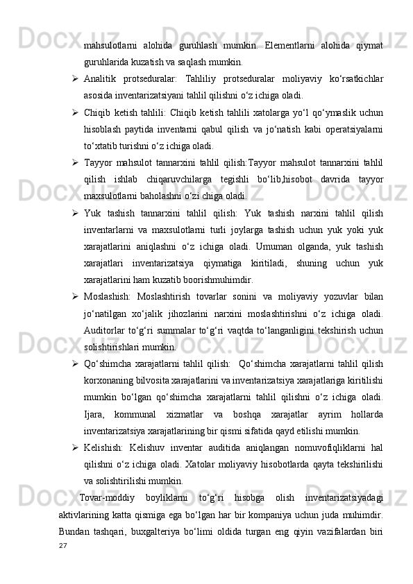 mahsulotlarni   alohida   guruhlash   mumkin.   Elementlarni   alohida   qiymat
guruhlarida kuzatish va saqlash mumkin.
 Analitik   protseduralar:   Tahliliy   protseduralar   moliyaviy   ko‘rsatkichlar
asosida inventarizatsiyani tahlil qilishni o‘z ichiga oladi.
 Chiqib   ketish   tahlili :   Chiqib   ketish   tahlili   xatolarga   yo‘l   qo‘ymaslik   uchun
hisoblash   paytida   inventarni   qabul   qilish   va   jo‘natish   kabi   operatsiyalarni
to‘xtatib turishni o‘z ichiga oladi.
 Tayyor   mahsulot   tannarxini   tahlil   qilish:Tayyor   mahsulot   tannarxini   tahlil
qilish   ishlab   chiqaruvchilarga   tegishli   bo‘lib,hisobot   davrida   tayyor
maxsulotlarni baholashni o‘zi chiga oladi.
 Yuk   tashish   tannarxini   tahlil   qilish:   Yuk   tashish   narxini   tahlil   qilish
inventarlarni   va   maxsulotlarni   turli   joylarga   tashish   uchun   yuk   yoki   yuk
xarajatlarini   aniqlashni   o‘z   ichiga   oladi.   Umuman   olganda,   yuk   tashish
xarajatlari   inventarizatsiya   qiymatiga   kiritiladi,   shuning   uchun   yuk
xarajatlarini ham kuzatib boorishmuhimdir.
 Moslashish:   Moslashtirish   tovarlar   sonini   va   moliyaviy   yozuvlar   bilan
jo‘natilgan   xo‘jalik   jihozlarini   narxini   moslashtirishni   o‘z   ichiga   oladi.
Auditorlar   to‘g‘ri   summalar   to‘g‘ri   vaqtda   to‘langanligini   tekshirish   uchun
solishtirishlari mumkin.
 Qo‘shimcha   xarajatlarni   tahlil   qilish:     Qo‘shimcha   xarajatlarni   tahlil   qilish
korxonaning bilvosita xarajatlarini va inventarizatsiya xarajatlariga kiritilishi
mumkin   bo‘lgan   qo‘shimcha   xarajatlarni   tahlil   qilishni   o‘z   ichiga   oladi.
Ijara,   kommunal   xizmatlar   va   boshqa   xarajatlar   ayrim   hollarda
inventarizatsiya xarajatlarining bir qismi sifatida qayd etilishi mumkin.
 Kelishish :   Kelishuv   inventar   auditida   aniqlangan   nomuvofiqliklarni   hal
qilishni   o‘z   ichiga   oladi.   Xatolar   moliyaviy   hisobotlarda   qayta   tekshirilishi
va solishtirilishi mumkin.
Tovar-moddiy   boyliklarni   to‘g‘ri   hisobga   olish   inventarizatsiyadagi
aktivlarining  katta qismiga  ega  bo‘lgan har   bir   kompaniya uchun  juda  muhimdir.
Bundan   tashqari,   buxgalteriya   bo‘limi   oldida   turgan   eng   qiyin   vazifalardan   biri
27 