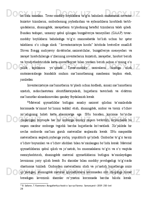 bo‘lishi   mumkin.   Tovar-moddiy   boyliklarni   to‘g‘ri   baholash   mukammal   inventar
kuzatuv   tizimlarini,   omborlarning   joylashishini   va   aylanishlarni   hisoblash   tartib-
qoidalarini,   shuningdek,   xarajatlarni   to‘plashning   batafsil   tizimlarini   talab   qiladi.
Bundan   tashqari,   umumiy   qabul   qilingan   buxgalteriya  tamoyillari   (GAAP)   tovar-
moddiy   boyliklarni   baholashga   to‘g‘ri   munosabatda   bo‘lish   uchun   bir   qator
talablarni   o‘z   ichiga   oladi.   “Inventarizatsiya   hisobi”   kitobida   bestseller   muallifi
Stiven   Bragg   moliyaviy   direktorlar,   nazoratchilar ,   buxgalteriya   menejerlari   va
xarajat hisobchilariga o‘zlarining inventarlarini kuzatish, xarajatlar, hisobot berish
va byudjetlashtirishda katta muvaffaqiyat bilan yordam berish uchun o‘zining o‘n
yillik   tajribasini   yo‘qotadi.   Tovar-moddiy   zaxiralarni   hisobga   olish
mutaxassislarga   kundalik   muhim   ma‘lumotlarning   manbasini   taqdim   etadi,
jumladan:
Inventarizatsiya ma‘lumotlarini to‘plash uchun kodlash, simsiz ma‘lumotlarni
uzatish,   radiochastotani   identifikatsiyalash,   hujjatlarni   tasvirlash   va   elektron
ma‘lumotlar almashinuvidan qanday foydalanish kerak.
11
Material   qiymatliklar   butligini   amaliy   nazorat   qilishni   ta‘minlashda
korxonada   ta‘minot   bo‘limini   tashkil   etish,   shuningdek,   ombor   va   torozi   o‘lchov
xo‘jaligining   holati   katta   ahamiyatga   ega.   SHu   boisdan,   korxona   bo‘yicha
chiqarilgan   buyruqda   har   bir   omborga   doimiy   raqam   berkitilib,   keyinchalik   bu
raqam   mazkur   omborga   tegishli   barcha   hujjatlarda   ko‘rsatiladi.   Xo‘jalikda   bir
necha   omborda   ma‘lum   guruh   materiallar   saqlanishi   kerak.   SHu   maqsadda
materiallarni saqlash joylariga yorliq  yopishtirib qo‘yiladi. Omborlar to‘g‘ri tarozi
o‘lchov buyumlari va o‘lchov idishlari bilan ta‘minlangan bo‘lishi kerak. Material
qiymatliklarini   qabul   qilish   va   jo‘natish,   bu   muomalalarni   to‘g‘ri   va   o‘z   vaqtida
rasmiylashtirish,   shuningdek   material   qiymatliklarini   butligini   ta‘minlaydigan
lavozimni   joriy   qilish   kerak.   Bu   shaxslar   bilan   moddiy   javobgarligi   to‘g‘risida
shartnoma   tuziladi.   Ombordan   materiallarni   olish   va   jo‘natish   hujjatlariga   imzo
qo‘yadigan,   shuningdek   material   qiymatliklarni   korxonadan   olib   chiqishga   ruxsat
beradigan   lavozimli   shaxslar   ro‘yxatini   korxonada   barcha   bilishi   kerak.
11
 B. Safarov, T. Raxmonov .Buxgaltertiya hisobi o ‘quv qo‘llanma . Samarqand---2019. 210- bet
28 