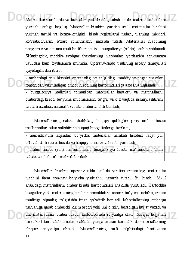 Materiallarni omborda va buxgalteriyada hisobga  olish tartibi materiallar  hisobini
yuritish   usuliga   bog‘liq.   Materiallar   hisobini   yuritish   usuli   materiallar   hisobini
yuritish   tartibi   va   ketma-ketligini,   hisob   registrlarni   turlari,   ularning   miqdori,
ko‘rsatkichlarini   o‘zaro   solishtirishni   nazarda   tutadi.   Materiallar   hisobining
progressiv va oqilona usuli bo‘lib operativ – buxgalteriya (saldo) usuli hisoblanadi.
SHuningdek,   moddiy-javobgar   shaxslarning   hisobotlari   yordamida   son-summa
usulidan   ham   foydalanish   mumkin.   Operativ-saldo   usulining   asosiy   tamoyillari
quyidagilardan iborat:
-   ombordagi   son   hisobini   operativligi   va   to‘g‘riligi   moddiy   javobgar   shaxslar
tomonidan yuritiladigan ombor hisobining kartochkalariga asosan aniqlanadi;
-   buxgalteriya   hodimlari   tomonidan   materiallar   harakati   va   materiallarni
ombordagi hisobi bo‘yicha muomalalarni to‘g‘ri va o‘z vaqtida rasmiylashtirish
ustidan uzluksiz nazorat bevosita omborda olib boriladi;
Materiallarning   natura   shaklidagi   haqiqiy   qoldig‘ini   joriy   ombor   hisobi
ma‘lumotlari bilan solishtirish huquqi buxgalterlarga beriladi; 
-   nomenklatura   raqamlari   bo‘yicha,   materiallar   harakati   hisobini   faqat   pul
o‘lovchida hisob bahosida va haqiqiy tannarxida hisobi yuritiladi;
-   ombor   hisobi   (son)   ma‘lumotlarini   buxgalteriya   hisobi   ma‘lumotlari   bilan
uzluksiz solishtirib tekshirib boriladi
Materiallar   hisobini   operativ-saldo   usulida   yuritish   ombordagi   materiallar
hisobini   faqat   son-nav   bo‘yicha   yuritishni   nazarda   tutadi.   Bu   hisob     M-12
shakldagi   materiallarni   ombor   hisobi   kartochkalari   shaklida   yuritiladi.   Kartochka
buxgalteriyada materialning har bir nomenklatura raqami bo‘yicha ochilib, ombor
mudiriga   olganligi   to‘g‘risida   imzo   qo‘ydirib   beriladi.   Materiallarning   omborga
tushishiga qarab omborchi kirim orderi yoki uni o‘rnini bosadigan hujjat yozadi va
uni   materiallarni   ombor   hisobi   kartochkasida   ro‘yxatga   oladi.   Xarajat   hujjatlari
limit   kartalari,   talabnomalar,   nakladnoylarga   asosan   kartochkada   materiallarning
chiqimi   ro‘yxatga   olinadi.   Materiallarning   sarfi   to‘g‘risidagi   limit-zabor
29 