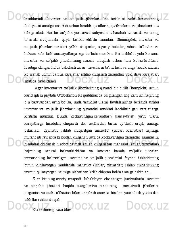 hisoblanadi.   Inventar   va   xo‘jalik   jihozlari,   bir   tashkilot   yoki   korxonaning
faoliyatini amalga oshirish uchun kerakli qurollarni, qurilmalarni va jihozlarni o‘z
ichiga   oladi.   Har   bir   xo‘jalik   yurituvchi   subyekt   o‘z   harakati   doirasida   va   uning
ta‘sirida   rivojlanishi,   qayta   tashkil   etilishi   mumkin.   Shuningdek,   inventar   va
xo‘jalik   jihozlari   narxlari   yillik   chiqimlar,   siyosiy   holatlar,   ishchi   to‘lovlar   va
hokazo  kabi  turli  xususiyatlarga  ega  bo‘lishi   mumkin.  Bir  tashkilot  yoki  korxona
inventar   va   xo‘jalik   jihozlarining   narxini   aniqlash   uchun   turli   ko‘rsatkichlarni
hisobga olingan holda baholash zarur . Inventarni ta‘mirlash va unga texnik xizmat
ko‘rsatish uchun barcha xarajatlar ishlab chiqarish xarajatlari yoki davr xarajatlari
sifatida qayd etiladi
Agar   inventar  va   xo‘jalik  jihozlarining  qiymati  bir   birlik  (komplekt)  uchun
xarid qilish paytida O‘zbekiston Respublikasida belgilangan eng kam ish haqining
o‘n   baravaridan   ortiq   bo‘lsa,   unda   tashkilot   ularni   foydalanishga   berishda   ushbu
inventar   va   xo‘jalik   jihozlarining   qiymatini   muddati   kechiktirilgan   xarajatlarga
kiritishi   mumkin.   Bunda   kechiktirilgan   xarajatlarni   kamaytirish ,   ya‘ni   ularni
xarajatlarga   hisobdan   chiqarish   shu   usullardan   birini   qo‘llash   orqali   amalga
oshiriladi.   Qiymatni   ishlab   chiqarilgan   mahsulot   (ishlar,   xizmatlar)   hajmiga
mutanosib ravishda hisobdan chiqarish usulida kechiktirilgan xarajatlar summasini
hisobdan chiqarish hisobot davrida ishlab chiqarilgan mahsulot  (ishlar, xizmatlar)
hajmining   natural   ko‘rsatkichidan   va   inventar   hamda   xo‘jalik   jihozlari
tannarxining   ko‘rsatilgan   inventar   va   xo‘jalik   jihozlarini   foydali   ishlatishning
butun   kutilayotgan   muddatida   mahsulot   (ishlar,   xizmatlar)   ishlab   chiqarishning
taxmin qilinayotgan hajmiga nisbatidan kelib chiqqan holda amalga oshiriladi. 
Kurs   ishining   asosiy   maqsadi:   Mas’uliyati   cheklangan   jamiyatlarda   inventar
va   xo‘jalik   jihozlari   haqida   buxgalteriya   hisobining     xususiyatli   jihatlarini
o‘rganish   va   audit   o‘tkazish   bilan   tanishish   asosida   hisobni   yaxshilash   yuzasidan
takliflar ishlab chiqish .
Kurs ishining  vazifalari :
3 