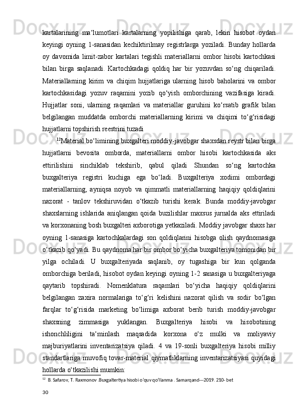 kartalarining   ma‘lumotlari   kartalarning   yopilishiga   qarab,   lekin   hisobot   oydan
keyingi   oyning   1-sanasidan   kechiktirilmay   registrlarga   yoziladi.   Bunday   hollarda
oy   davomida   limit-zabor   kartalari   tegishli   materiallarni   ombor   hisobi   kartochkasi
bilan   birga   saqlanadi.   Kartochkadagi   qoldiq   har   bir   yozuvdan   so‘ng   chiqariladi.
Materiallarning   kirim   va   chiqim   hujjatlariga   ularning   hisob   baholarini   va   ombor
kartochkasidagi   yozuv   raqamini   yozib   qo‘yish   omborchining   vazifasiga   kiradi.
Hujjatlar   soni,   ularning   raqamlari   va   materiallar   guruhini   ko‘rsatib   grafik   bilan
belgilangan   muddatda   omborchi   materiallarning   kirimi   va   chiqimi   to‘g‘risidagi
hujjatlarni topshirish reestrini tuzadi
12
Material bo‘limining buxgalteri moddiy-javobgar shaxsdan reystr bilan birga
hujjatlarni   bevosita   omborda,   materiallarni   ombor   hisobi   kartochkasida   aks
ettirilishini   sinchiklab   tekshirib,   qabul   qiladi   Shundan   so‘ng   kartochka
buxgalteriya   registri   kuchiga   ega   bo‘ladi.   Buxgalteriya   xodimi   ombordagi
materiallarning,   ayniqsa   noyob   va   qimmatli   materiallarning   haqiqiy   qoldiqlarini
nazorat   -   tanlov   tekshiruvidan   o‘tkazib   turishi   kerak.   Bunda   moddiy-javobgar
shaxslarning   ishlarida   aniqlangan   qoida   buzilishlar   maxsus   jurnalda   aks   ettiriladi
va korxonaning bosh buxgalteri axborotiga yetkaziladi. Moddiy javobgar shaxs har
oyning   1-sanasiga   kartochkalardagi   son   qoldiqlarini   hisobga   olish   qaydnomasiga
o‘tkazib qo‘yadi.  Bu qaydnoma har bir ombor bo‘yicha buxgalteriya tomonidan bir
yilga   ochiladi.   U   buxgalteriyada   saqlanib,   oy   tugashiga   bir   kun   qolganda
omborchiga beriladi, hisobot oydan keyingi oyning 1-2 sanasiga u buxgalteriyaga
qaytarib   topshiradi.   Nomenklatura   raqamlari   bo‘yicha   haqiqiy   qoldiqlarini
belgilangan   zaxira   normalariga   to‘g‘ri   kelishini   nazorat   qilish   va   sodir   bo‘lgan
farqlar   to‘g‘risida   marketing   bo‘limiga   axborat   berib   turish   moddiy-javobgar
shaxsning   zimmasiga   yuklangan.   Buxgalteriya   hisobi   va   hisobotining
ishonchliligini   ta‘minlash   maqsadida   korxona   o‘z   mulki   va   moliyaviy
majburiyatlarini   inventarizatsiya   qiladi.   4   va   19-sonli   buxgalteriya   hisobi   milliy
standartlariga muvofiq tovar-material  qiymatliklarning inventarizatsiyasi  quyidagi
hollarda o‘tkazilishi mumkin:
12
  B. Safarov, T. Raxmonov .Buxgaltertiya hisobi o‘quv qo‘llanma . Samarqand---2019. 210- bet
30 