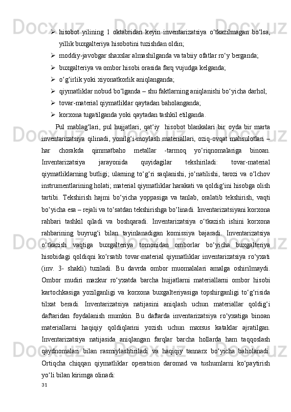  hisobot   yilining   1   oktabridan   keyin   inventarizatsiya   o‘tkazilmagan   bo‘lsa,
yillik buxgalteriya hisobotini tuzishdan oldin; 
 moddiy-javobgar shaxslar almashilganda va tabiiy ofatlar ro‘y berganda;
 buxgalteriya va ombor hisobi orasida farq vujudga kelganda; 
 o‘g‘irlik yoki xiyonatkorlik aniqlanganda;
 qiymatliklar nobud bo‘lganda – shu faktlarning aniqlanishi bo‘yicha darhol;
 tovar-material qiymatliklar qaytadan baholanganda;
 korxona tugatilganda yoki qaytadan tashkil etilganda.
Pul   mablag‘lari,   pul   hujjatlari,   qat‘iy     hisobot   blankalari   bir   oyda   bir   marta
inventarizatsiya   qilinadi,   yonilg‘i-moylash   materiallari,   oziq-ovqat   mahsulotlari   –
har   chorakda   qimmatbaho   metallar   -tarmoq   yo‘riqnomalariga   binoan.
Inventarizatsiya   jarayonida   quyidagilar   tekshiriladi:   tovar-material
qiymatliklarning  butligi;   ularning  to‘g‘ri   saqlanishi,   jo‘natilishi,   tarozi  va   o‘lchov
instrumentlarining holati; material qiymatliklar harakati va qoldig‘ini hisobga olish
tartibi.   Tekshirish   hajmi   bo‘yicha   yoppasiga   va   tanlab,   oralatib   tekshirish,   vaqti
bo‘yicha esa – rejali va to‘satdan tekshirishga bo‘linadi. Inventarizatsiyani korxona
rahbari   tashkil   qiladi   va   boshqaradi.   Inventarizatsiya   o‘tkazish   ishini   korxona
rahbarining   buyrug‘i   bilan   tayinlanadigan   komissiya   bajaradi.   Inventarizatsiya
o‘tkazish   vaqtiga   buxgalteriya   tomonidan   omborlar   bo‘yicha   buxgalteriya
hisobidagi   qoldiqni   ko‘rsatib   tovar-material   qiymatliklar   inventarizatsiya   ro‘yxati
(inv.   3-   shakli)   tuziladi.   Bu   davrda   ombor   muomalalari   amalga   oshirilmaydi.
Ombor   mudiri   mazkur   ro‘yxatda   barcha   hujjatlarni   materiallarni   ombor   hisobi
kartochkasiga   yozilganligi   va   korxona   buxgalteriyasiga   topshirganligi   to‘g‘risida
tilxat   beradi.   Inventarizatsiya   natijasini   aniqlash   uchun   materiallar   qoldig‘i
daftaridan   foydalanish   mumkin.   Bu   daftarda   inventarizatsiya   ro‘yxatiga   binoan
materiallarni   haqiqiy   qoldiqlarini   yozish   uchun   maxsus   kataklar   ajratilgan.
Inventarizatsiya   natijasida   aniqlangan   farqlar   barcha   hollarda   ham   taqqoslash
qaydnomalari   bilan   rasmiylashtiriladi   va   haqiqiy   tannarx   bo‘yicha   baholanadi.
Ortiqcha   chiqqan   qiymatliklar   operatsion   daromad   va   tushumlarni   ko‘paytirish
yo‘li bilan kirimga olinadi: 
31 