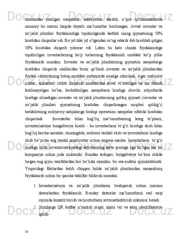 tomonidan   yozilgan   maqolalar,   adabiyotlar,   darslik,   o‘quv   qo‘llanmalalarda
umumiy   bu   mavzu   haqida   deyarli   ma‘lumotlar   berilmagan.   Avval   inventar   va
xo‘jalik   jihozlari   foydalanishga   topshirilganda   dastlab   uning   qiymatining   50%
hisobdan chiqarilar edi. Bir yil ikki yil o‘tgandan so‘ng eskirdi deb hisoblab qolgan
50%   hisobdan   chiqarib   yuborar   edi.   Lekin   bu   hato   chunki   foydalanishga
topshirilgan   inventarlarning   ko‘p   turlarining   foydalanish   muddati   ko‘p   yillar
foydalanish   mumkin.   Inventar   va   xo‘jalik   jihozlarining   qiymatini   xarajatlarga
hisobdan   chiqarish   usullaridan   birini   qo‘llash   inventar   va   xo‘jalik   jihozlaridan
foydali   ishlatishning   butun   muddati   mobaynida   amalga  oshiriladi.   Agar   mahsulot
(ishlar,   xizmatlar)   ishlab   chiqarish   muddatidan   avval   to‘xtatilgan   va   uni   tiklash
kutilmayotgan   bo‘lsa,   kechiktirilgan   xarajatlarni   hisobga   oluvchi   schyotlarda
hisobga   olinadigan   inventar   va   xo‘jalik   jihozlarining   qoldiq   qiymati   (inventar   va
xo‘jalik   jihozlari   qiymatining   hisobdan   chiqarilmagan   miqdori   qoldig‘i)
tashkilotning moliyaviy natijalariga boshqa operatsion xarajatlar sifatida hisobdan
chiqariladi.     Inventarlar   bilan   bog‘liq   ma‘lumotlarning   keng   to‘plami,
inventarizatsiya   buxgalteriya   hisobi   -   bu   inventarlarni   to‘g‘ri   hisobga   olish   bilan
bog‘liq barcha narsalar, shuningdek, omborni tashkil etish va inventarlarni hisobga
olish bo‘yicha eng yaxshi amaliyotlar uchun yagona manba.   Inventarlarni   to‘g‘ri
hisobga   olish   inventarizatsiyadagi   aktivlarining   katta  qismiga   ega   bo‘lgan  har   bir
kompaniya   uchun   juda   muhimdir.   Bundan   tashqari,   buxgalteriya   bo‘limi   oldida
turgan eng qiyin vazifalardan biri bo‘lishi mumkin. bu esa auditni qiyinlashtiradi.
Yuqoridagi   fikrlardan   kelib   chiqqan   holda   xo‘jalik   jihozlaridan   samaraliroq
foydalanish uchun bir qancha takliflar bildirish mumkin:
1. Inventarizatsiya   va   xo‘jalik   jihozlarini   boshqarish   uchun   maxsus
dasturlardan   foydalanish.   Bunday   dasturlar   ma‘lumotlarni   real   vaqt
rejimida kuzatib borish va hisobotlarni avtomatlashtirish imkonini beradi.
2. Jihozlarga   QR   kodlar   o‘rnatish   orqali   ularni   tez   va   aniq   identifikatsiya
qilish.
35 