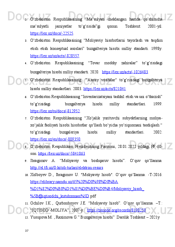 2. O‘zbekiston   Respublikasining   “Ma‘sulyati   cheklangan   hamda   qo‘shimcha
ma‘sulyatli   jamiyatlar   to‘g‘risida”gi   qonun.   Toshkent.   2001-yil.
https://lex.uz/docs/-22525 . 
3. O‘zbekiston   Respublikasining   “Moliyaviy   hisobotlarni   tayorlash   va   taqdim
etish   etish   konseptual   asoslari”   buxgalteriya   hisobi   milliy   standarti.   1998y.
https://lex.uz/uz/acts/-828557 . 
4. O‘zbekiston   Respublikasining   “Tovar   moddiy   zahiralar”   to‘g‘risidagi
buxgalteriya hisobi milliy standarti. 2020.    https://lex.uz/acts/-1026483 . 
5. O‘zbekiston   Respublikasining     “Asosiy   vositalar“   to‘g‘risidagi   buxgalteriya
hisobi milliy standartlari. 2003.   https://lex.uz/acts/821041  
6. O‘zbekiston Respublikasining “Inventarizatsiyani tashkil etish va uni o‘tkazish”
to‘g‘risidagi     buxgalteriya   hisobi   milliy   standartlari.   1999.
https://lex.uz/ru/docs/-812952 . 
7. O‘zbekiston   Respublikasining   “Xo‘jalik   yurituvchi   subyektlarning   moliya-
xo‘jalik faoliyati hisobi hisobotlar qo‘llash bo‘yicha yo‘riqnomani tasdiqlash “
to‘g‘risidagi   buxgaleriya   hisobi   milliy   standartlari.   2002.
https://lex.uz/en/docs/-809350 .
8. O‘zbekiston   Respublikasi   Prezidentining   Farmoni,   28.01.2022   yildagi   PF-60-
son.  https://lex.uz/docs/-5841063  
9. Ibragimov   A.   “Moliyaviy   va   boshqaruv   hisobi”.   O‘quv   qo‘llanma.
http://el.tfi.uz/0-kitob-turlari/elektron-resurs  
10. Xolboyev   D.,   Ibragimov   U.   "Moliyaviy   hisob".   O‘quv   qo llanma.   -T-2016.ʻ
https://elibrary.namdu.uz/65%20%D0%98%D0%BA
%D1%82%D0%B8%D1%81%D0%BE%D0%B4/Moliyaviy_hisob_
%5B@iqtisodchi_kutubxonasi%5D  pdf
11. Ochilov   I.K.,   Qurbonboyev   J.E.   “Moliyaviy   hisob”.   O‘quv   qo‘llanma.   –T.:
“IQTISOD -MOLIYA”, 2007-y.    https://zenodo.org/records/8190259  
12. Yusupova M. , Raximova G.” Buxgalteriya hisobi” .Darslik Toshkent – 2021y
37 