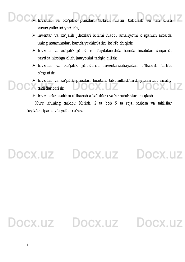  Inventar   va   xo‘jalik   jihozlari   tarkibi,   ularni   baholash   va   tan   olish
xususiyatlarini yoritish;
 inventar   va   xo‘jalik   jihozlari   kirimi   hisobi   amaliyotni   o‘rganish   asosida
uning muammolari hamda yechimlarini ko‘rib chiqish;
 Inventar   va   xo‘jalik   jihozlarini   foydalanishda   hamda   hisobdan   chiqarish
paytida hisobga olish jarayonini tadqiq qilish;
 Inventar   va   xo‘jalik   jihozlarini   inventarizatsiyadan   o‘tkazish   tartibi
o‘rganish;
 Inventar   va   xo‘jalik   jihozlari   hisobini   takomillashtirish   yuzasidan   amaliy
takliflar berish;
 Inventarlar auditini o‘tkazish afzalliklari va kamchiliklari aniqlash.
Kurs   ishining   tarkibi :   Kirish,   2   ta   bob   5   ta   reja,   xulosa   va   takliflar
foydalanilgan adabiyotlar ro‘yxati.
4 