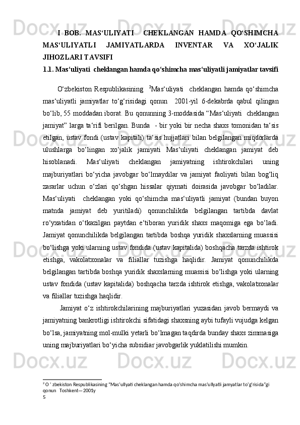 I   BOB.   MAS‘ULIYATI     CHEKLANGAN   HAMDA   QO‘SHIMCHA
MAS‘ULIYATLI   JAMIYATLARDA   INVENTAR   VA   XO‘JALIK
JIHOZLARI TAVSIFI
1.1. Mas‘uliyati  cheklangan hamda qo‘shimcha mas‘uliyatli jamiyatlar tavsifi
O‘zbekiston   Respublikasining     2
Mas‘uliyati     cheklangan   hamda   qo‘shimcha
mas‘uliyatli   jamiyatlar   to‘g‘risidagi   qonun     2001-yil   6-dekabrda   qabul   qilingan
bo‘lib ,   55 moddadan iborat .   Bu qonunning 3-moddasida “Mas‘uliyati   cheklangan
jamiyat” larga   ta‘rifi berilgan . Bunda   - b ir yoki bir necha shaxs tomonidan ta‘sis
etilgan, ustav fondi  (ustav kapitali)  ta‘sis  hujjatlari  bilan belgilangan miqdorlarda
ulushlarga   bo‘lingan   xo‘jalik   jamiyati   Mas‘uliyati   cheklangan   jamiyat   deb
hisoblanadi.   Mas‘uliyati   cheklangan   jamiyatning   ishtirokchilari   uning
majburiyatlari   bo‘yicha   javobgar   bo‘lmaydilar   va   jamiyat   faoliyati   bilan   bog‘liq
zararlar   uchun   o‘zlari   qo‘shgan   hissalar   qiymati   doirasida   javobgar   bo‘ladilar.
Mas‘uliyati     cheklangan   yoki   qo‘shimcha   mas‘uliyatli   jamiyat   (bundan   buyon
matnda   jamiyat   deb   yuritiladi)   qonunchilikda   belgilangan   tartibda   davlat
ro‘yxatidan   o‘tkazilgan   paytdan   e‘tiboran   yuridik   shaxs   maqomiga   ega   bo‘ladi.
Jamiyat   qonunchilikda   belgilangan   tartibda   boshqa   yuridik   shaxslarning   muassisi
bo‘lishga yoki ularning ustav fondida (ustav kapitalida) boshqacha tarzda ishtirok
etishga,   vakolatxonalar   va   filiallar   tuzishga   haqlidir.   Jamiyat   qonunchilikda
belgilangan tartibda boshqa yuridik shaxslarning muassisi bo‘lishga yoki ularning
ustav fondida (ustav kapitalida)  boshqacha tarzda ishtirok etishga, vakolatxonalar
va filiallar tuzishga haqlidir. 
  Jamiyat   o‘z   ishtirokchilarining   majburiyatlari   yuzasidan   javob   bermaydi   va
jamiyatning bankrotligi ishtirokchi sifatidagi shaxsning aybi tufayli vujudga kelgan
bo‘lsa, jamiyatning mol-mulki yetarli bo‘lmagan taqdirda bunday shaxs zimmasiga
uning majburiyatlari bo‘yicha subsidiar javobgarlik yuklatilishi mumkin.
2
 O ‘ zbekiston Respublikasining “Mas‘ulIyati cheklangan hamda qo‘shimcha mas‘ulIyatli jamyatlar to‘g‘risida”gi 
qonun   Toshkent—2001y
5 