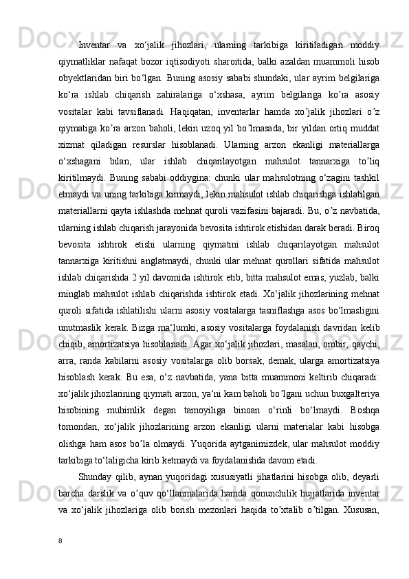 Inventar   va   xo ‘ jalik   jihozlari,   ularning   tarkibiga   kiritiladigan   moddiy
qiymatliklar   nafaqat   bozor   iqtisodiyoti   sharoitida,   balki   azaldan   muammoli   hisob
obyektlaridan  biri  bo ‘ lgan. Buning  asosiy   sababi  shundaki,  ular  ayrim  belgilariga
ko‘ra   ishlab   chiqarish   zahiralariga   o‘xshasa,   ayrim   belgilariga   ko ra   asosiyʼ
vositalar   kabi   tavsiflanadi.   Haqiqatan,   inventarlar   hamda   xo jalik   jihozlari   o z	
ʼ ʼ
qiymatiga  ko ra   arzon   baholi,  lekin   uzoq  yil   bo lmasada,   bir   yildan   ortiq   muddat	
ʼ ʼ
xizmat   qiladigan   resurslar   hisoblanadi.   Ularning   arzon   ekanligi   materiallarga
o ‘ xshagani   bilan,   ular   ishlab   chiqarilayotgan   mahsulot   tannarxiga   to liq	
ʼ
kiritilmaydi.   Buning   sababi   oddiygina:   chunki   ular   mahsulotning   o‘zagini   tashkil
etmaydi va uning tarkibiga kirmaydi, lekin mahsulot ishlab chiqarishga ishlatilgan
materiallarni qayta ishlashda mehnat quroli vazifasini bajaradi. Bu, o z navbatida,	
ʼ
ularning ishlab chiqarish jarayonida bevosita ishtirok etishidan darak beradi. Biroq
bevosita   ishtirok   etishi   ularning   qiymatini   ishlab   chiqarilayotgan   mahsulot
tannarxiga   kiritishni   anglatmaydi,   chunki   ular   mehnat   qurollari   sifatida   mahsulot
ishlab chiqarishda 2 yil davomida ishtirok etib, bitta mahsulot emas, yuzlab, balki
minglab mahsulot  ishlab  chiqarishda  ishtirok etadi.  Xo‘jalik jihozlarining mehnat
quroli  sifatida  ishlatilishi   ularni   asosiy   vositalarga  tasniflashga   asos   bo‘lmasligini
unutmaslik   kerak.   Bizga   ma ‘ lumki,   asosiy   vositalarga   foydalanish   davridan   kelib
chiqib, amortizatsiya hisoblanadi. Аgar xo‘jalik jihozlari, masalan, ombir, qaychi,
arra,   randa   kabilarni   asosiy   vositalarga   olib   borsak,   demak,   ularga   amortizatsiya
hisoblash   kerak.   Bu   esa,   o‘z   navbatida,   yana   bitta   muammoni   keltirib   chiqaradi:
xo‘jalik jihozlarining qiymati arzon, ya‘ni kam baholi bo lgani uchun buxgalteriya	
ʼ
hisobining   muhimlik   degan   tamoyiliga   binoan   o‘rinli   bo‘lmaydi.   Boshqa
tomondan,   xo‘jalik   jihozlarining   arzon   ekanligi   ularni   materialar   kabi   hisobga
olishga   ham   asos   bo la   olmaydi.   Yuqorida   aytganimizdek,   ular   mahsulot   moddiy	
ʼ
tarkibiga to‘laligicha kirib ketmaydi va foydalanishda davom etadi.
Shunday   qilib,   aynan   yuqoridagi   xususiyatli   jihatlarini   hisobga   olib,   deyarli
barcha   darslik   va   o quv   qo‘llanmalarida   hamda   qonunchilik   hujjatlarida   inventar
ʼ
va   xo ‘ jalik   jihozlariga   olib   borish   mezonlari   haqida   to xtalib   o tilgan.   Xususan,	
ʼ ʼ
8 