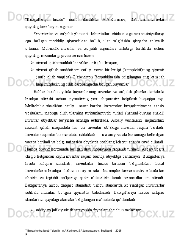 “Buxgalteriya   hisobi”   nomli   darslikda   A.A.Karimov,   S.A.Jumanazarovlar
quyidagilarni bayon etganlar: 
4
Inventarlar va xo‘jalik jihozlari   - Materiallar ichida o‘ziga xos xusisiyatlarga
ega   bo‘lgan   modddiy   qiymatliklar   bo‘lib,   ular   to‘g‘risida   qisqacha   to‘xtalib
o‘tamiz.   Mol-mulk   inventar   va   xo‘jalik   anjomlari   tarkibiga   kiritilishi   uchun
quyidagi mezonlarga javob berishi lozim: 
 xizmat qilish muddati bir yildan ortiq bo‘lmagan;
 xizmat   qilish   muddatidan   qat‘iy     nazar   bir   birligi   (komplekti)ning   qiymati
(sotib   olish   vaqtida)   O‘zbekiston   Respublikasida   belgilangan   eng   kam   ish
haqi miqdorining ellik barobarigacha bo‘lgan buyumlar ” . 
Rahbar   hisobot   yilida   buyumlarning   inventar   va   xo‘jalik   jihozlari   tarkibida
hisobga   olinishi   uchun   qiymatining   past   chegarasini   belgilash   huquqiga   ega.
Mulkchilik   shaklidan   qat‘iy     nazar   barcha   korxonalar   buxgalteriyasida   asosiy
vositalarni   xisobga   olish   ularning   turkumlanuvchi   turlari   (natural-buyum   shakli)
inventar   obyektlar   bo‘ yicha   amalga   oshiriladi.   А sosiy   vositalarni   saqlanishini
nazorat   qilish   maqsadida   har   bir   inventar   ob ektga   inventar   raqam   beriladi.ʼ
Inventar raqamlar bir marotaba ishlatiladi — u asosiy vosita korxonaga keltirilgan
vaqtda beriladi va belgi tariqasida obyektda boshlang‘ich xujjatlarda qayd qilinadi.
Hamda obyekt korxonada bo‘lgan davr mobaynida saqlanib turiladi.  А sosiy vosita
chiqib ketgandan keyin inventar raqam boshqa obyektga berilmaydi. B uxgalteriya
hisobi   xalqaro   standarti,   inventarlar   hisobi   tartibini   belgilashdan   iborat
Inventarlarni hisobga olishda asosiy masala - bu miqdor tannarx aktiv sifatida tan
olinishi   va   tegishli   bo‘lgunga   qadar   o‘tkazilishi   kerak   daromadlar   tan   olinadi.
Buxgalteriya   hisobi   xalqaro   stanadarti   ushbu   standartda   ko‘rsatilgan   inventarlar
sotilishi   mumkin   bo‘lgan   qiymatda   baholanadi.   Buxgalteriya   hisobi   xalqaro
standartida quyidagi atamalar belgilangan ma‘nolarda qo‘llaniladi:
 oddiy xo‘jalik yuritish jarayonida  foydalanish  uchun saqlangan;
4
“Buxgalteriya hisobi” darslik . A.A.Karimov, S.A.Jumanazarov . Toshkent--- 2019
9 