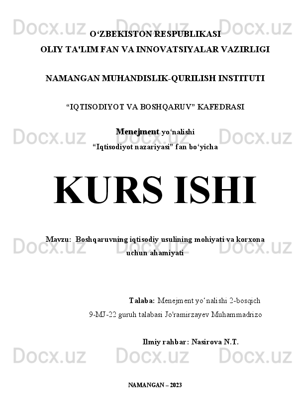 O‘ZBEKISTON RESPUBLIKASI 
OLIY TA'LIM FAN VA INNOVATSIYALAR VAZIRLIGI
NAMANGAN MUHANDISLIK-QURILISH INSTITUTI
“IQTISODIYOT VA   B OSHQARUV ”  KAFEDRASI
Menejment   yo‘nalishi
“Iqtisodiyot nazariyasi” fan bo‘yicha
KURS ISHI
Mavzu:  Boshqaruvning iqtisodiy usulining mohiyati va korxona
uchun ahamiyati  
                                     
                                                             
                                               Talaba :  Menejment yo‘nalishi 2-bosqich 
9-MJ-22 guruh talabasi Jo'ramirzayev Muhammadrizo
Ilmiy rahbar :  Nasirova N.T.
NAMANGAN – 2023