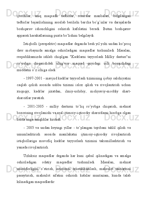 ijrochilar,   aniq   maqsadli   tadbirlar,   resurslar   manbalari,   belgilangan
tadbirlar   bajarilishining   asoslab   berilishi   barcha   bo’g’inlar   va   darajalarda
boshqaruv   ishonchligini   oshirish   kafolatini   beradi.   Butun   boshqaruv
apparati harakatlarining puxta bo’lishini belgilaydi.
Istiqbolli (perspektiv) maqsadlar deganda besh yil yoki undan ko’proq
davr   mobaynida   amalga   oshiriladigan   maqsadlar   tushuniladi.   Masalan,
respublikamizda   ishlab   chiqilgan   "Kadrlarni   tayyorlash   Milliy   dasturi"ni
ro’yobga   chiqarishdek   ulug’vor   maqsad   quyidagi   uch   bosqichdagi
muddatni o’z ichiga oladi:
- 1997-2001 - mavjud kadrlar tayyorlash tizimining ijobiy salohiyatini
caqlab   qolish   asosida   ushbu   tizimni   islox   qilish   va   rivojlantirish   uchun
xuquqiy,   kadrlar   jixatdan,   ilmiy-uslubiy,   moliyaviy-moddiy   shart-
sharoitlar yaratish.
-   2001-2005   -   milliy   dasturni   to’liq   ro’yobga   chiqarish,   mehnat
bozorining rivojlanishi va real ijtimoiy-iqtisodiy sharoitlarni hisobga olgan
holda unga aniqliklar kiritish.
-   2005   va   undan   keyingi   yillar   -   to’plangan   tajribani   tahlil   qilish   va
umumlashtirish   asosida   mamlakatni   ijtimoiy-iqtisodiy   rivojlantirish
istiqbollariga   muvofiq   kadrlar   tayyorlash   tizimini   takomillashtirish   va
yanada rivojlantirish.
Uzluksiz   maqsadlar   deganda   har   kuni   qabul   qilinadigan   va   amalga
oshiriladigan   odatiy   maqsadlar   tushuniladi.   Masalan,   mehnat
unumdorligini   o’stirish,   intizomni   mustahkamlash,   mahsulot   tannarxini
pasaytirish,   mahsulot   sifatini   oshirish   kabilar   muntazam,   kunda   talab
kilinadigan maqsadlardir 