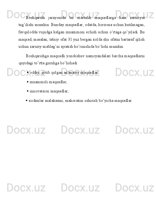 Boshqarish   jarayonida   bir   martalik   maqsadlarga   ham   zaruriyat
tug’ilishi mumkin. Bunday maqsadlar, odatda, korxona uchun kutilmagan,
favqulodda vujudga kelgan muammoni echish uchun o’rtaga qo’yiladi. Bu
maqsad, masalan, tabiiy ofat 31 yuz bergan xolda shu ofatni bartaraf qilish
uchun zaruriy mablag’ni ajratish ko’rinishida bo’lishi mumkin
Boshqarishga maqsadli yondoshuv namoyandalari barcha maqsadlarni
quyidagi to’rtta guruhga bo’lishadi:
     oddiy, qotib qolgan an'anaviy maqsadlar;
     muammoli maqsadlar;
     innovatsion maqsadlar; 
   xodimlar malakasini, mahoratini oshirish bo’yicha maqsadlar.