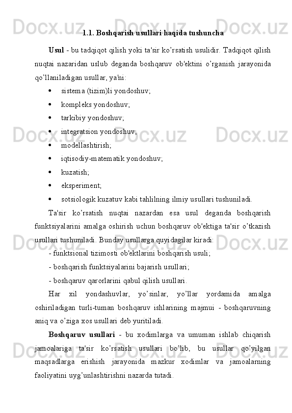 1.1. Boshqarish usullari haqida tushuncha
Usul  -  bu   tadqiqot   qilish   yoki   ta ' sir   ko ’ rsatish   usulidir .  Tadqiqot   qilish
nuqtai   nazaridan   uslub   deganda   boshqaruv   ob ' ektini   o ’ rganish   jarayonida
qo ’ llaniladigan   usullar ,  ya ' ni :
 sistema (tizim)li yondoshuv;
 kompleks yondoshuv;
 tarkibiy yondoshuv;
 integratsion yondoshuv;
 modellashtirish;
 iqtisodiy-matematik yondoshuv;
 kuzatish;
 eksperiment;
 sotsiologik kuzatuv kabi tahlilning ilmiy usullari tushuniladi.
Ta'sir   ko’rsatish   nuqtai   nazardan   esa   usul   deganda   boshqarish
funktsiyalarini  amalga oshirish  uchun boshqaruv ob'ektiga ta'sir  o’tkazish
usullari tushuniladi. Bunday usullarga quyidagilar kiradi:
- funktsional tizimosti ob'ektlarini boshqarish usuli;
- boshqarish funktsiyalarini bajarish usullari;
- boshqaruv qarorlarini qabul qilish usullari.
Har   xil   yondashuvlar,   yo’sinlar,   yo’llar   yordamida   amalga
oshiriladigan   turli-tuman   boshqaruv   ishlarining   majmui   -   boshqaruvning
aniq va o’ziga xos usullari deb yuritiladi. 
Boshqaruv   usullari   -   bu   xodimlarga   va   umuman   ishlab   chiqarish
jamoalariga   ta'sir   ko’rsatish   usullari   bo’lib,   bu   usullar   qo’yilgan
maqsadlarga   erishish   jarayonida   mazkur   xodimlar   va   jamoalarning
faoliyatini uyg’unlashtirishni nazarda tutadi.