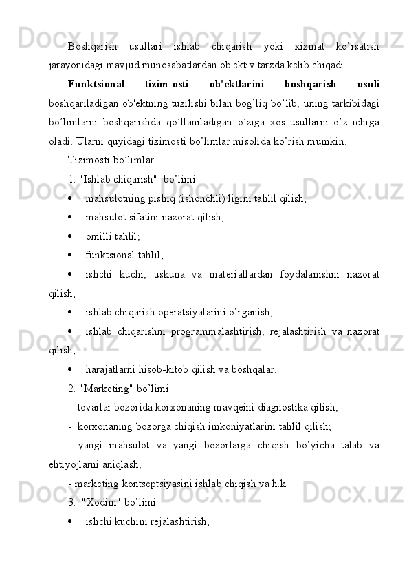 Boshqarish   usullari   ishlab   chiqarish   yoki   xizmat   ko’rsatish
jarayonidagi mavjud munosabatlardan ob'ektiv tarzda kelib chiqadi.
Funktsional   tizim-osti   ob'ektlarini   boshqarish   usuli
boshqariladigan ob'ektning tuzilishi bilan bog’liq bo’lib, uning tarkibidagi
bo’limlarni   boshqarishda   qo’llaniladigan   o’ziga   xos   usullarni   o’z   ichiga
oladi. Ularni quyidagi tizimosti bo’limlar misolida ko’rish mumkin.
Tizimosti bo’limlar:
1. "Ishlab chiqarish"  bo’limi
 mahsulotning pishiq (ishonchli) ligini tahlil qilish;
 mahsulot sifatini nazorat qilish;
 omilli tahlil;
 funktsional tahlil;
 ishchi   kuchi,   uskuna   va   materiallardan   foydalanishni   nazorat
qilish;
 ishlab chiqarish operatsiyalarini o’rganish;
 ishlab   chiqarishni   programmalashtirish,   rejalashtirish   va   nazorat
qilish;
 harajatlarni hisob-kitob qilish va boshqalar.
2. "Marketing" bo’limi
-  tovarlar bozorida korxonaning mavqeini diagnostika qilish;
-  korxonaning bozorga chiqish imkoniyatlarini tahlil qilish;
-   yangi   mahsulot   va   yangi   bozorlarga   chiqish   bo’yicha   talab   va
ehtiyojlarni aniqlash;
- marketing kontseptsiyasini ishlab chiqish va h.k.
3.  "Xodim" bo’limi
 ishchi kuchini rejalashtirish;