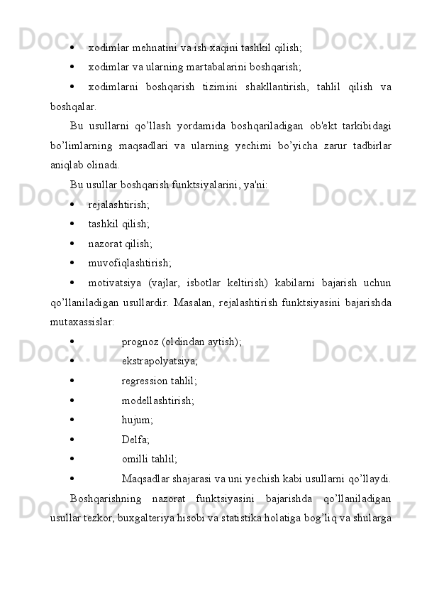  xodimlar mehnatini va ish xaqini tashkil qilish;
 xodimlar va ularning martabalarini boshqarish;
 xodimlarni   boshqarish   tizimini   shakllantirish,   tahlil   qilish   va
boshqalar.    
Bu   usullarni   qo’llash   yordamida   boshqariladigan   ob'ekt   tarkibidagi
bo’limlarning   maqsadlari   va   ularning   yechimi   bo’yicha   zarur   tadbirlar
aniqlab olinadi.
Bu usullar boshqarish funktsiyalarini, ya'ni:
 rejalashtirish;
 tashkil qilish;
 nazorat qilish;
 muvofiqlashtirish;
 motivatsiya   (vajlar,   isbotlar   keltirish)   kabilarni   bajarish   uchun
qo’llaniladigan   usullardir.   Masalan,   rejalashtirish   funktsiyasini   bajarishda
mutaxassislar:
   prognoz (oldindan aytish);
   ekstrapolyatsiya;
   regression tahlil;
   modellashtirish;
   hujum;
   Delfa;
   omilli tahlil;
   Maqsadlar shajarasi va uni yechish kabi usullarni qo’llaydi.
Boshqarishning   nazorat   funktsiyasini   bajarishda   qo’llaniladigan
usullar tezkor, buxgalteriya hisobi va statistika holatiga bog’liq va shularga