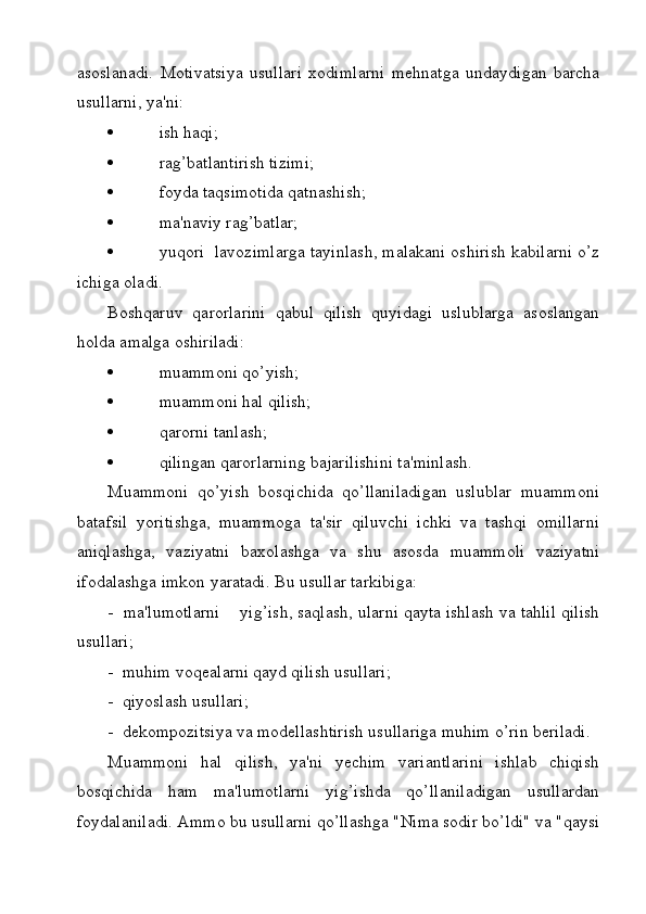 asoslanadi.   Motivatsiya   usullari   xodimlarni   mehnatga   undaydigan   barcha
usullarni, ya'ni:
   ish haqi;
   rag’batlantirish tizimi;
   foyda taqsimotida qatnashish;
   ma'naviy rag’batlar;
   yuqori  lavozimlarga tayinlash, malakani oshirish kabilarni o’z
ichiga oladi.
Boshqaruv   qarorlarini   qabul   qilish   quyidagi   uslublarga   asoslangan
holda amalga oshiriladi:
   muammoni qo’yish;
   muammoni hal qilish;
   qarorni tanlash;
   qilingan qarorlarning bajarilishini ta'minlash.
Muammoni   qo’yish   bosqichida   qo’llaniladigan   uslublar   muammoni
batafsil   yoritishga,   muammoga   ta'sir   qiluvchi   ichki   va   tashqi   omillarni
aniqlashga,   vaziyatni   baxolashga   va   shu   asosda   muammoli   vaziyatni
ifodalashga imkon yaratadi. Bu usullar tarkibiga: 
-  ma'lumotlarni    yig’ish, saqlash, ularni qayta ishlash va tahlil qilish
usullari;
-  muhim voqealarni qayd qilish usullari;
-  qiyoslash usullari;
-  dekompozitsiya va modellashtirish usullariga muhim o’rin beriladi.
Muammoni   hal   qilish,   ya'ni   yechim   variantlarini   ishlab   chiqish
bosqichida   ham   ma'lumotlarni   yig’ishda   qo’llaniladigan   usullardan
foydalaniladi. Ammo bu usullarni qo’llashga "Nima sodir bo’ldi" va "qaysi